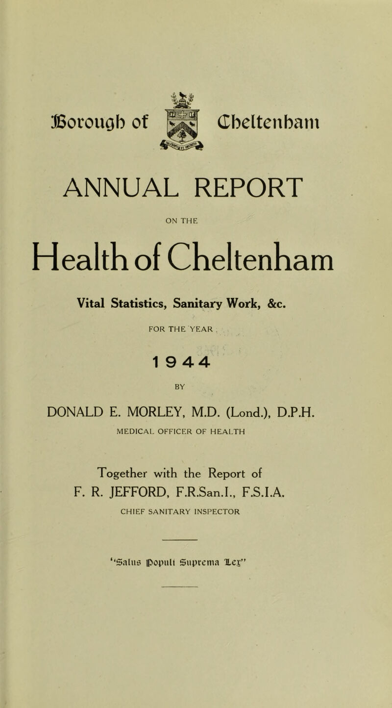 ANNUAL REPORT ON THE Health of Cheltenham Vital Statistics, Sanitary Work, &c. FOR THE YEAR . 1 9 44 BY DONALD E. MORLEY, M.D. (Lond.), D.P.H. MEDICAL OFFICER OF HEALTH Together with the Report of F. R. JEFFORD. F.R.San.L, F.S.LA. CHIEF SANITARY INSPECTOR << Saliis ipopuli Suprenia TLej”