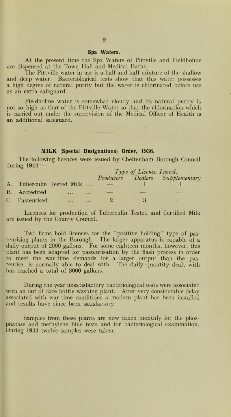 Spa Waters. At the present time the Spa Waters of Pittville and Fieldholme are dispensed at the Town Hall and Medical Baths. The Pittville water in use is a half and half mixture of the shallow and deep water. Bacteriological tests show that this water possesses a high degree of natural purity but the water is chlorinated before use as an extra safeguard. Fieldholme water is somewhat cloudy and its natural purity is not so high as that of the Pittville Water so that the chlorination which is carried out under the supervision of the Medical Officer of Health is an additional safeguard. MILK (Special Designations) Order, 1936. The following licences were issued by Cheltenham Borough Council during 1944 :— Type of Licence Issued. Producers Dealers Supplementary A. Tuberculin Tested Milk ... — 1 1 B. Accredited ... ... — — — C. Pasteurised ... ... 2 3 — Licences for production of Tuberculin Tested and Certified Milk are issued by the County Council. Two firms hold licences for the “positive holding” type of pas- teurising plants in the Borough. The larger apparatus is capable of a daily output of 2000 gallons. For some eighteen months, however, this plant has been adapted for pasteurisation by the flash process in order to meet the war time demands for a larger output than the pas- teuriser is normally able to deal with. The daily quantity dealt with has reached a total of 3000 gallons. During the year unsatisfactory bacteriological tests were associated with an out of date bottle washing plant. After very considerable delay associated with war time conditions a modern plant has been installed and results have since been satisfactory. Samples from these plants are now taken monthly for the phos- phatase and methylene blue tests and for bacteriological examination. During 1944 twelve samples were taken.