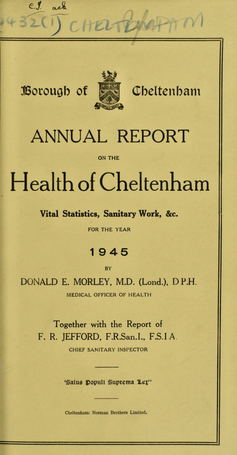 ffiorougb of Cbelteiibam ANNUAL REPORT ON THE Health of Cheltenham Vital Statistics, Sanitary Work, &c. FOR THE YEAR 1 945 BY DONALD E. MORLEY, M.D. (Lond.), D P.H. MEDICAL OFFICER OF HEALTH Together with the Report of F. R. JEFFORD, F.R.San.I.. F.S.I A. CHIEF SANITARY INSPECTOR ‘Salus ffiopull Suprema TLci” Cheltenham: Norman Brothers Limited.