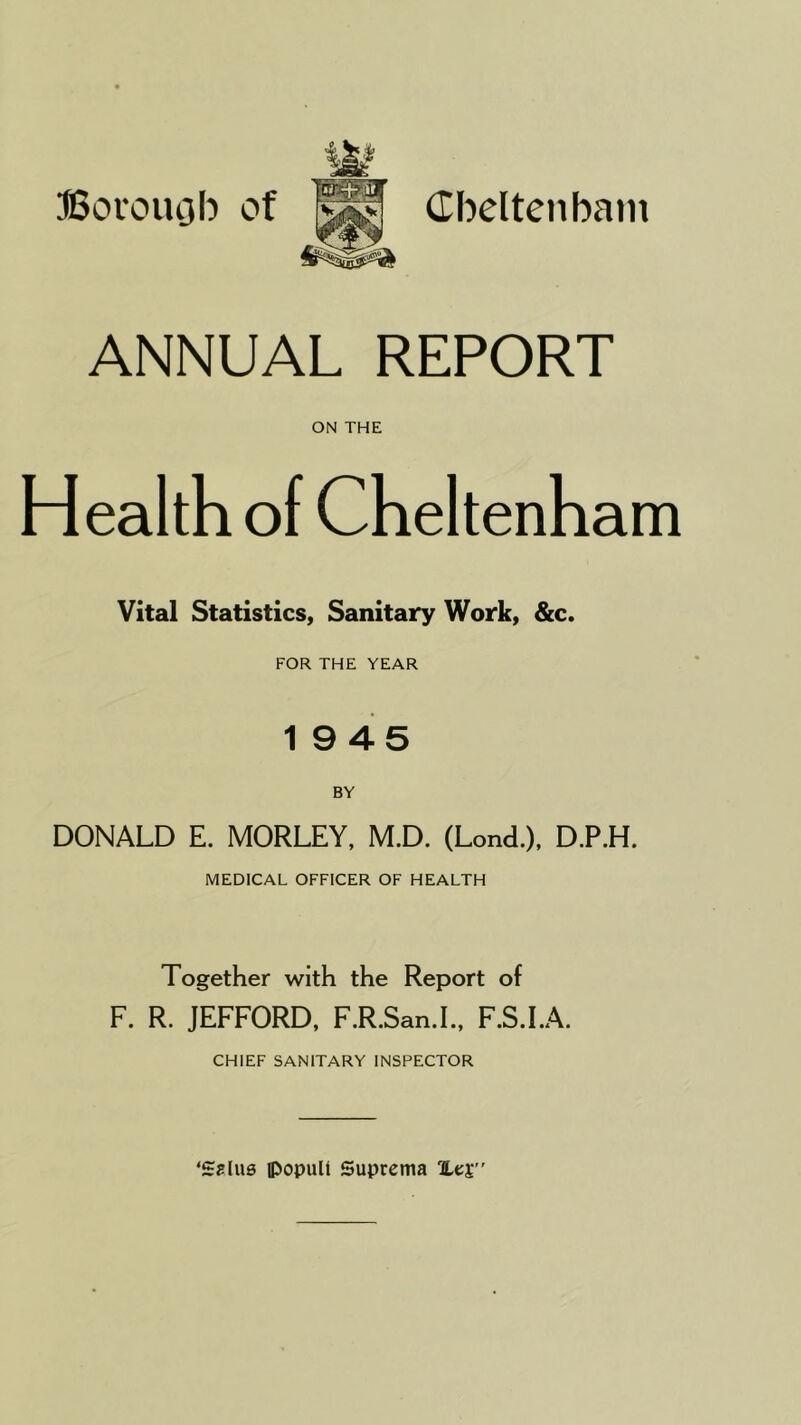 Boi'ouob of Cbeltenbain ANNUAL REPORT ON THE Health of Cheltenham Vital Statistics, Sanitary Work, &c. FOR THE YEAR 19 45 BY DONALD E. MORLEY, M.D. (Lond.), D.P.H. MEDICAL OFFICER OF HEALTH Together with the Report of F. R. JEFFORD, F.R.San.L, F.S.LA. CHIEF SANITARY INSPECTOR ‘Sslus ipopult Suprema Xes”