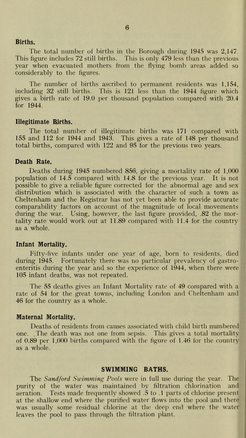 Births. The total number of births in the Borough during 1945 was 2,147. This figure includes 72 still births. This is only 479 less than the previous year when evacuated mothers from the flying bomb areas added so considerably to the figures. The number of births ascribed to jrermanent residents was 1,154, including 32 still births. This is 121 le.ss than the 1944 figure which gives a birth rate of 19.0 per thou.sand population compared with 20.4 for 1944. Illegitimate Births. The total number of illegitimate births was 171 compared with 155 and 112 for 1944 and 1943. This gives a rate of 148 per thousand total births, compared with 122 and 95 for the previous two years. Death Rate. Deaths during 1945 numbered 856, giving a mortality rate of 1,000 population of 14.5 compared with 14.8 for the previous year. It is not possible to give a reliable figure corrected for the abnormal age and sex distribution which is associated with the character of such a town as Cheltenham and the Registrar has not yet been able to provide accurate comparability factors on account of the magnitude of local movements during the war. Using, however, the last figure provided, .82 the mor- tality rate would work out at 11.89 compared with 11.4 for the country as a whole. Infant Mortality. Fifty-five infants under one year of age, born to residents, died during 1945. Fortunately there was no particular prevalency of gastro- enteritis during the year and so the experience of 1944, when there were 105 infant deaths, was not repeated. The 55 deaths gives an Infant Mortality rate of 49 compared with a rate of 54 for the great towns, including London and Cheltenham and 46 for the country as a whole. Maternal Mortality. Deaths of residents from causes associated with child birth numbered one. .The death was not one from sepsis. This gives a total mortality of 0.89 per 1,000 births compared with the figure of 1.46 for the country as a whole. SWIMMING BATHS. The Sandford Swimming Pools were in full use during the year. The purity of the water was maintained by filtration chlorination and aeration. Tests made frequently showed .5 to .1 parts of chlorine present at the shallow end where the purified water flows into the pool and there was usuall}' some residual chlorine at the deep eml where the water leaves the pool to pass through the filtration plant.