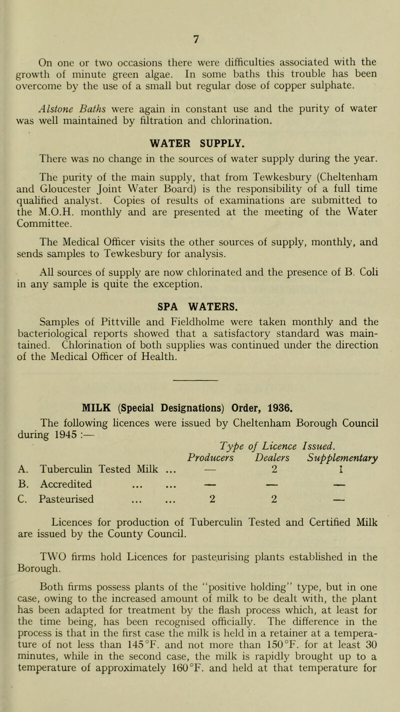 On one or two occasions there were difficulties associated with the growth of minute green algae. In some baths this trouble has been overcome by the use of a small but regular dose of copper sulphate. Alstone Baths were again in constant use and the purity of water was well maintained by filtration and chlorination. WATER SUPPLY. There was no change in the sources of water supply during the year. The purity of the main supply, that from Tewkesbury (Cheltenham and Gloucester Joint Water Board) is the responsibility of a full time quahfied analyst. Copies of results of examinations are submitted to the M.O.H. monthly and are presented at the meeting of the Water Committee. The Medical Officer visits the other sources of supply, monthly, and sends samples to Tewkesbury for analysis. All sources of supply are now chlorinated and the presence of B. Coli in any sample is quite the exception. SPA WATERS. Samples of Pittville and Fieldholme were taken monthly and the bacteriological reports showed that a satisfactory standard was main- tained. Chlorination of both supphes was continued under the direction of the Medical Officer of Health. MILK (Special Designations) Order, 1936. The following licences were issued by Cheltenham Borough Council during 1945 :— Type of Licence Issued. Producers Dealers Supplementary A. Tuberculin Tested Milk ... — 2 1 B. Accredited — — — C. Pasteurised 2 2 — Licences for production of Tuberculin Tested and Certified Milk are issued by the County Council. TW’O firms hold Licences for pasteurising plants established in the Borough. Both firms possess plants of the “positive holding’’ type, but in one case, owing to the increased amount of milk to be dealt with, the plant has been adapted for treatment by the flash process which, at least for the time being, has been recognised officially. The difference in the process is that in the first case the milk is held in a retainer at a tempera- ture of not less than 145°F. and not more than 150°F. for at least 30 minutes, while in the second case, the milk is rapidly brought up to a temperature of approximately 160 °F. and held at that temperature for