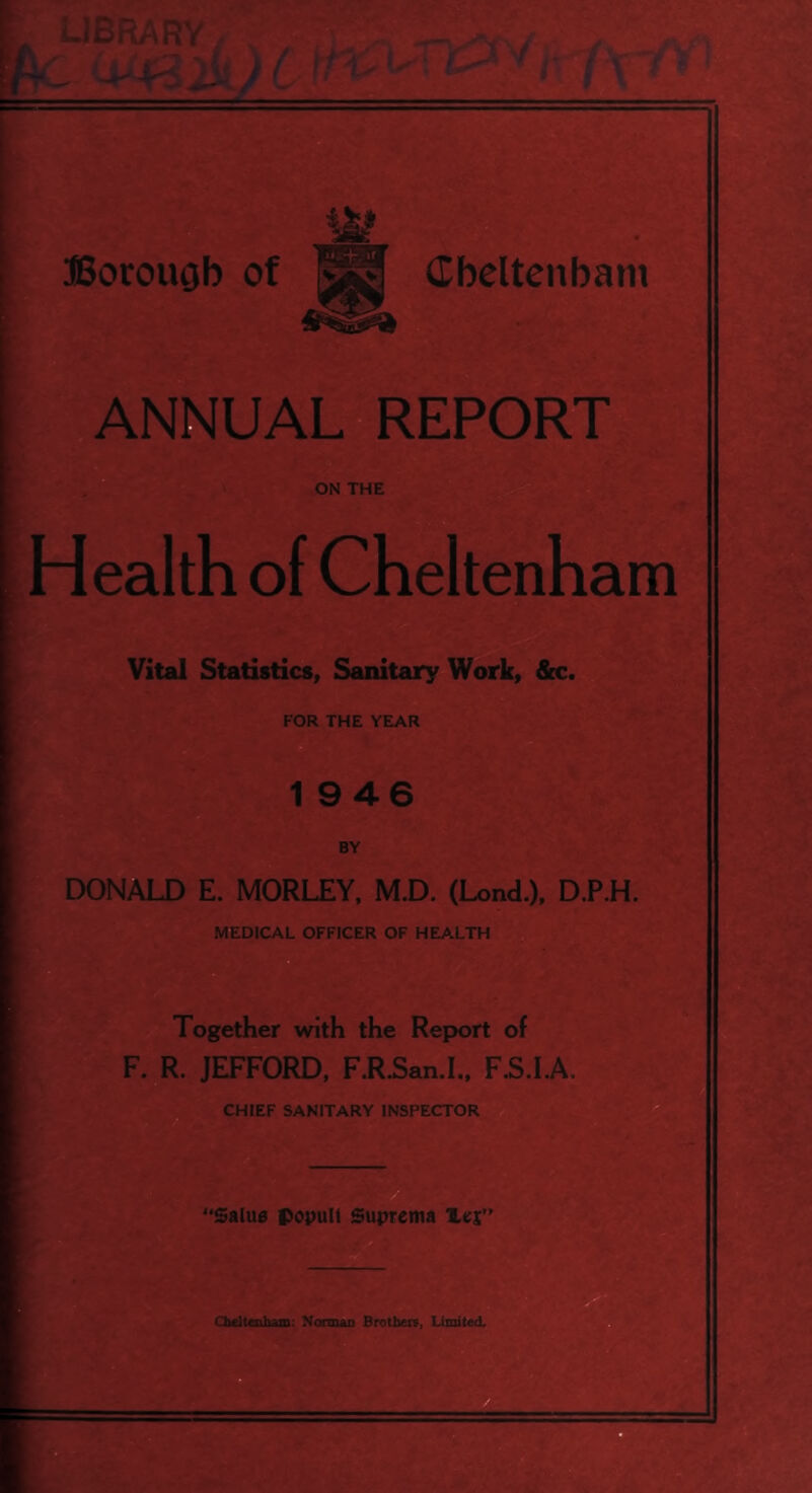 Health of Cheltenham Vital Statistics, Sanitary Work, &c FOR THE YEAR 1 946 CHIEF SANITARY INSPECTOR a DONALD E. MORLEY, M.D. (Lond.), D.P.H. MEDICAL OFFICER OF HEALTH B Together with the Report of F. R. JEFFORD, F.R.San.I.. F.S.I.A. ^ 'Salus popull Suprema a Oieltaiham: Nonnan Brotbei?, Limited,'