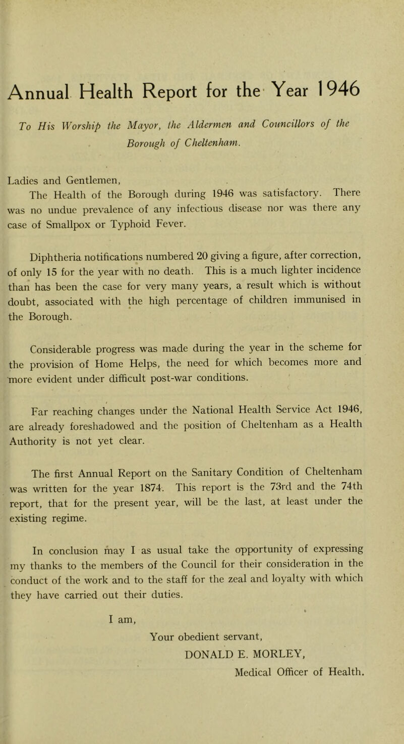 Annual Health Report for the* Year 1946 To His Worship the Mayor, the Aldermen and Councillors of the Borough of Cheltenham. Ladies and Gentlemen, The Health of the Borough during 1946 was satisfactory. There was no undue prevalence of any infectious disease nor was there any case of Smallpox or Typhoid Fever. Diphtheria notifications numbered 20 giving a figure, after correction, of only 15 for the year with no death. This is a much lighter incidence than has been the case for very many years, a result which is without doubt, associated with the high percentage of children immunised in the Borough. Considerable progress was made during the year in the scheme for the provision of Home Helps, the need for which becomes more and more evident under difficult post-war conditions. Far reaching changes under the National Health Service Act 1946, are already foreshadowed and the position of Cheltenham as a Health Authority is not yet clear. The first Annual Report on the Sanitary Condition of Cheltenham was written for the year 1874. This report is the 73rd and the 74th report, that for the present year, will be the last, at least under the existing regime. In conclusion may I as usual take the opportunity of expressing my thanks to the members of the Council for their consideration in the conduct of the work and to the staff for the zeal and loyalty with which they have carried out their duties. • I am. Your obedient servant, DONALD E. MORLEY, Medical Officer of Health,