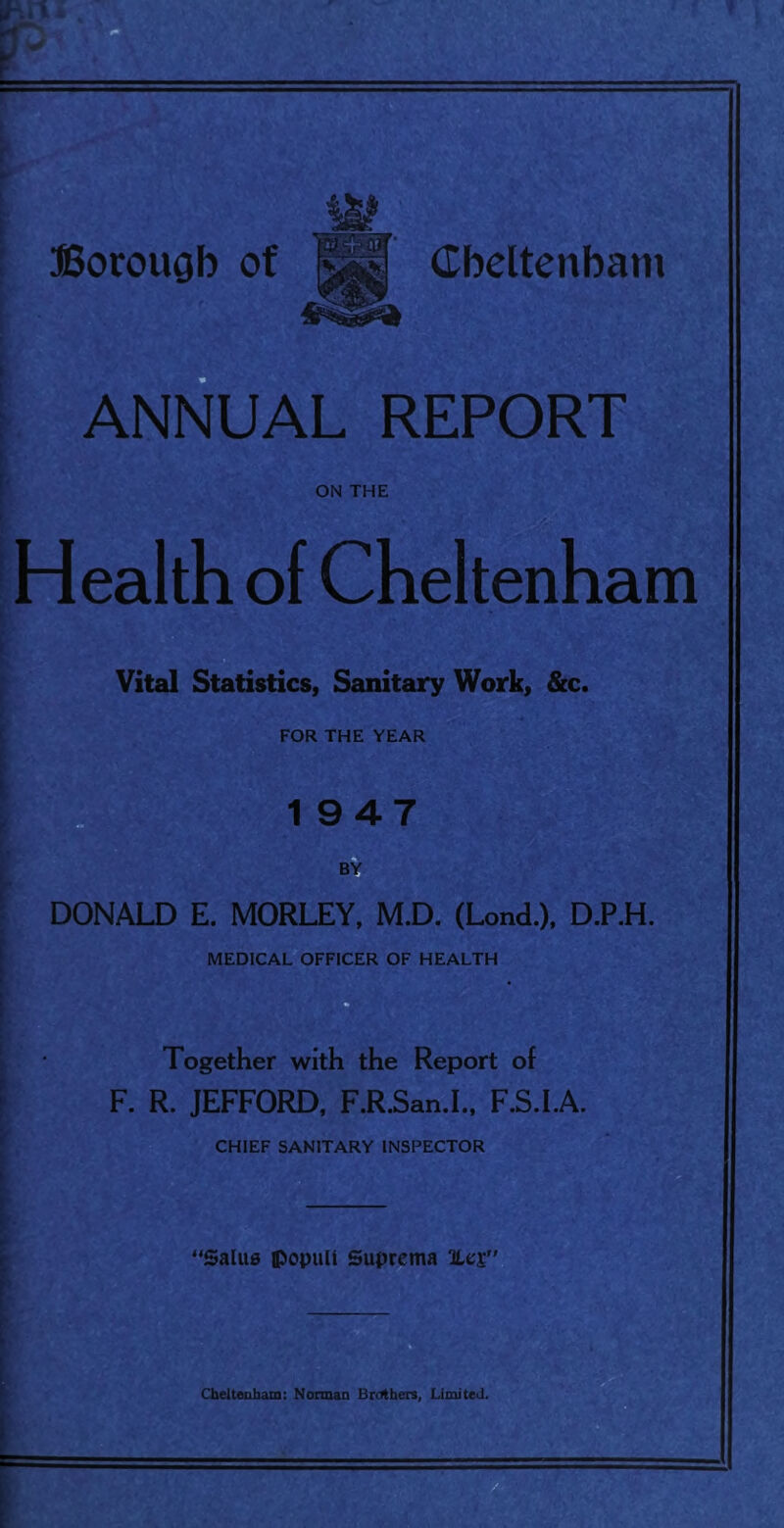 } ( ANNUAL REPORT ON THE Health of Cheltenham Vital Statistics, Sanitary Work, &c. FOR THE YEAR 1 947 DONALD E. MORLEY, M.D. (Lond.), D.P.H. MEDICAL OFFICER OF HEALTH Together with the Report of F. R. JEFFORD, F.R.San.I., F.S.I.A. CHIEF SANITARY INSPECTOR 'SalU0 {>opun Suprema Cheltealiam: Norman Brotben, LimiteJ.