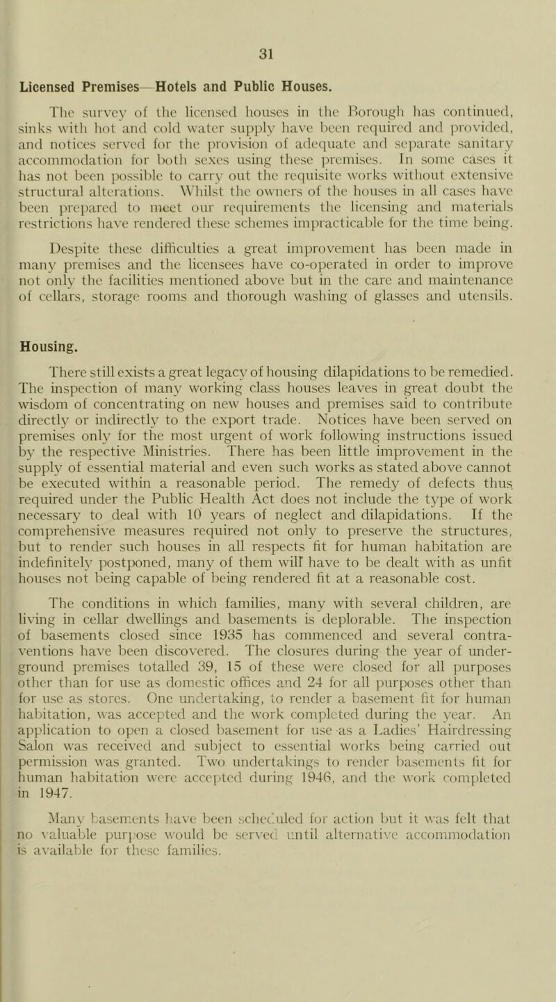 Licensed Premises Hotels and Public Houses. The survey of llie licensed liouscs in the Borongli has continued, sinks with liot and cold water supply have been required and i)rovidcd, and notices served for the ])rovision of adequate and separate sanitary accommodation for both sexes using these jircmises. In some cases it has not been jmssible to carry out the requisite works without extensive structural alterations. Whilst the owners of the houses in all cases have been prepared to meet our requirements the licensing and materials restrictions have rendered these schemes imiMacticable for the time being. Despite these difficulties a great improvement has been made in many premises and the licensees have co-operated in order to improve not only the facilities mentioned above but in the care and maintenance of cellars, storage rooms and thorough washing of glasses and utensils. Housing. There still exists a great legacy of housing dilapidations to be remedied. The inspection of many working class houses leaves in great doubt the wisdom of concentrating on new houses and premises said to contribute directly or indirectly to the export trade. Notices have been served on premises only for the most urgent of work following instructions issued by the respective Ministries. There has been little improvement in the supply of essential material and even such works as stated above cannot be executed within a reasonable period. The remedy of defects thus required under the Public Health Act does not include the type of work necessary to deal with 10 years of neglect and dilapidations. If the comprehensive measures required not only to preserve the structures, but to render such houses in all respects fit for human habitation arc indehniteh^ postponed, many of them will have to be dealt with as unfit houses not being capable of being rendered fit at a reasonable cost. The conditions in which families, many with several children, arc living in cellar dwellings and basements is deplorable. The inspection of basements closed since 1935 has commenced and several contra- ventions have been discovered. The closures during the year of under- ground premises totalled 39, 15 of these were closed for all purposes other than for use as domestic offices and 24 for all purposes other than lor use as stores. One undertaking, to render a basement fit for human habitation, was accepted and the work completed during the year. An application to open a closed Irasement for use as a Ladies’ Hairdressing Salon was received and subject to essential works being cai'ried out permission was granted. Two undertakings to render basements fit for human habitation were acco])tcd during 194(1, and the work completed in 1947. Many basements have been schec'.uled f(.)r action but it was felt that no valuable purpose would be .servec until alternative accommodation is available for the.se families.