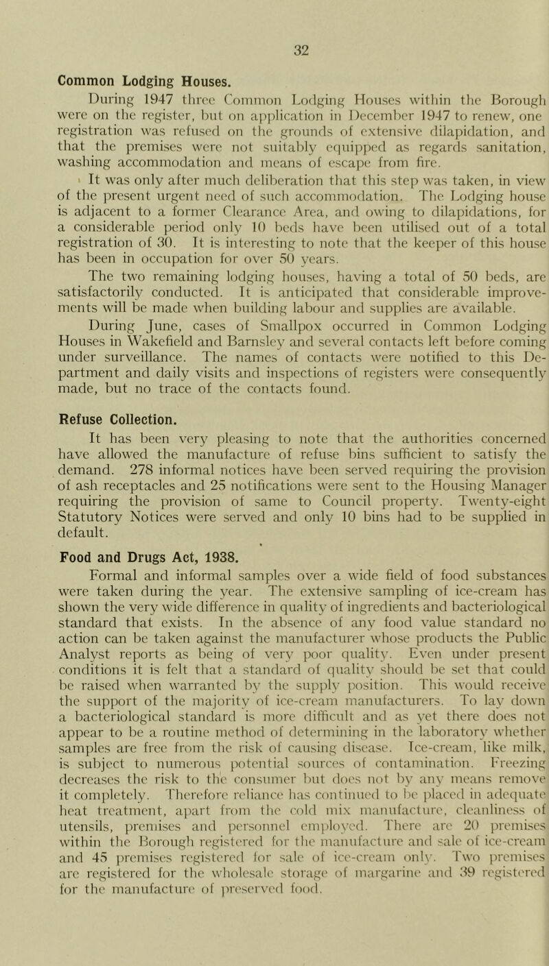 Common Lodging Houses. During 1947 three Common Lodging Houses within the Borough were on the register, but on application in December 1947 to renew, one registration was refused on the grounds of extensive dilapidation, and that the premises were not suitably equipped as regards sanitation, washing accommodation and means of escape from fire. < It was only after much deliberation that this step was taken, in view of the present urgent need of such accommodation. The Lodging house is adjacent to a former Clearance Area, and owing to dilapidations, for a considerable period only 10 beds have been utilised out of a total registration of 30. It is interesting to note that the keeper of this house has been in occupation for over 50 years. The two remaining lodging houses, having a total of 50 beds, are satisfactorily conducted. It is anticipated that considerable improve- ments will be made when building labour and supplies are available. During June, cases of Smallpox occurred in Common Lodging Houses in Wakefield and Barnsley and several contacts left before coming under surveillance. The names of contacts were notified to this De- partment and daily visits and inspections of registers were consequently made, but no trace of the contacts found. Refuse Collection. It has been very pleasing to note that the authorities concerned have allowed the manufacture of refu.se bins sufficient to satisfy the demand. 278 informal notices have been served requiring the provision of ash receptacles and 25 notifications were sent to the Housing IManager requiring the provision of same to Council property. Twenty-eight Statutory Notices were served and only 10 bins had to be supplied in default. Food and Drugs Act, 1938. Formal and informal samples over a wide field of food substances were taken during the year. The extensive sampling of ice-cream has shown the very wide difference in quality of ingredients and bacteriological standard that exists. In the absence of any food value standard no action can be taken against the manufacturer whose products the Public Analyst reports as being of very poor quality. Even under present conditions it is felt tliat a standard of quality should be set that could lac raised when warranted by the supply position. This would receive the support of the majority of ice-cream manufacturers. To lay down a bacteriological standard is more difficult and as yet there does not appear to be a routine method of determining in the laboratory whether samples are free from the risk of causing disease. Ice-cream, like milk, is subject to numerous potential .sources of contamination. Freezing decreases the risk to the consumer but does uot by any means remove it completely. Therefore reliance has continued to be placed iu adequate heat treatment, apart from the cold mix manufacture, cleanliness of utensils, premises and personnel employed. There are 20 premises within the Borough registered for the manufacture and sale of ice-cream and 45 premises registered lor sale of ice-cream only. Two premises arc registered for the wholesale storage of margarine and 39 registc'red for the manufactun' of jireserved food.