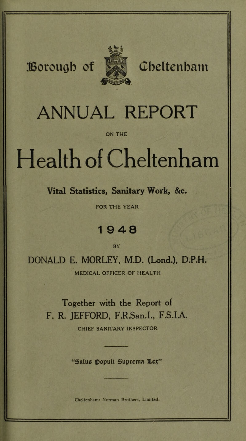 ANNUAL REPORT ON THE Health of Cheltenham Vital Statistics, Sanitary Work, &c. FOR THE YEAR 19 48 BY DONALD E. MORLEY, M.D. (Lend.), D.P.H. MEDICAL OFFICER OF HEALTH Together with the Report of F. R. JEFFORD, F.R.San.I., F.S.I.A. CHIEF SANITARY INSPECTOR “Salua popull Suprema let Cheltenham: Norman Brothers, Limited.