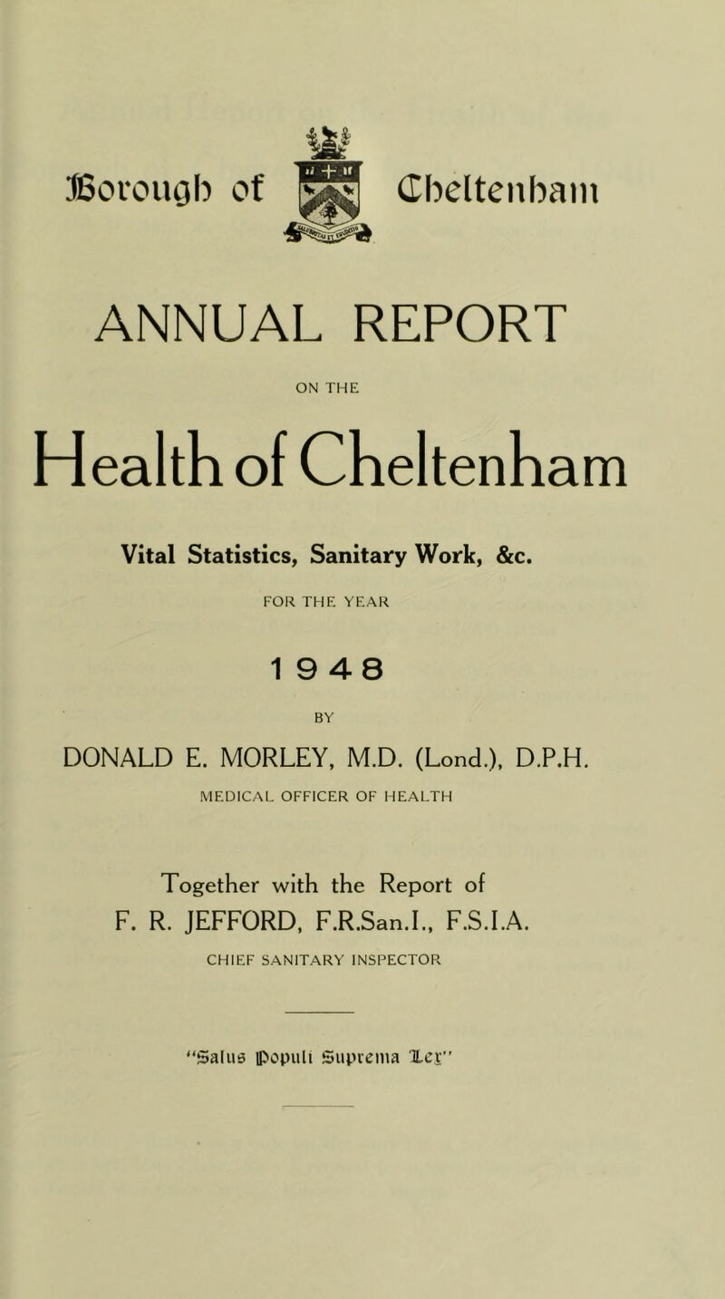 •j »f ANNUAL REPORT ON THE Health of Cheltenham Vital Statistics, Sanitary Work, &c. FOR THE YEAR 19 48 BY DONALD E. MORLEY, M.D. (Lond.), D.P.H. MEDICAL OFFICER OF HEALTH Together with the Report of F. R. JEFFORD, F.R.San.L, F.S.I.A. CHIEF SANITARY INSPECTOR “Salus lPopuli Suprema Xcv”