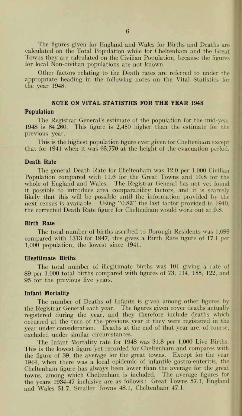 The figures given for England and Wales for Births and Deaths are calculated on the Total Population while for Cheltenham and the Great Towns they arc calculated on the Civilian Population, because the figures for local Non-civilian populations are not known. Other factors relating to the Death rates are referred to under the appropriate heading in the following notes on the Vital Statistics for the year 1948. NOTE ON VITAL STATISTICS FOR THE YEAR 1948 Population The Registrar General’s estimate of the population for the mid-year 1948 is 64,260. This figure is 2,450 higher than the estimate for the previous year. This is the highest population figure ever given for Cheltenham except that for 1941 when it was 65,770 at the height of the evacuation period. Death Rate The general Death Rate for Cheltenham was 12.0 per 1,000 Civilian Population compared with 11.6 for the Great Towns and 10.8 for the whole of England and Wales. The Registrar General has not yet found it possible to introduce area comparability factors, and it is scarcely likely that this will be possible until the information provided by the next census is available. Using 0.82” the last factor provided in 1940, the corrected Death Rate figure for Cheltenham would work out at 9.8. Birth Rate The total number of births ascribed to Borough Residents was 1,099 compared with 1313 for 1947, this gives a Birth Rate figure of 17.1 per 1,000 population, the lowest since 1941. Illegitimate Births The total number of illegitimate births was 101 giving a rate of 89 per 1,000 total births compared with figures of 73, 114, 155, 122, and 95 for the previous five years. Infant Mortality The number of Deaths of Infants is given among other figures by the Registrar General each year. The figures given cover deaths actually registered during the year, and they therefore include deaths which occurred at the turn of the previous year if they were registered in the year under consideration. Deaths at the end of that year are, of course, excluded under similar circumstances. The Infant Mortality rate for 1948 was 31.8 per 1,000 Live Births. This is the lowest figure yet recorded for Cheltenham and compares with the figure of 39, the average for the great towns. Except for the year 1944, when there was a local epidemic of infantile gastro-enteritis, the Cheltenham figure has always been lower than the average for the great towns, among which Cheltenham is included. The average figures for the years 1934-47 inclusive are as follows: Great Towns 57.1, England and Wales 51.7, Smaller Towns 48.1, Cheltenham 47.1.