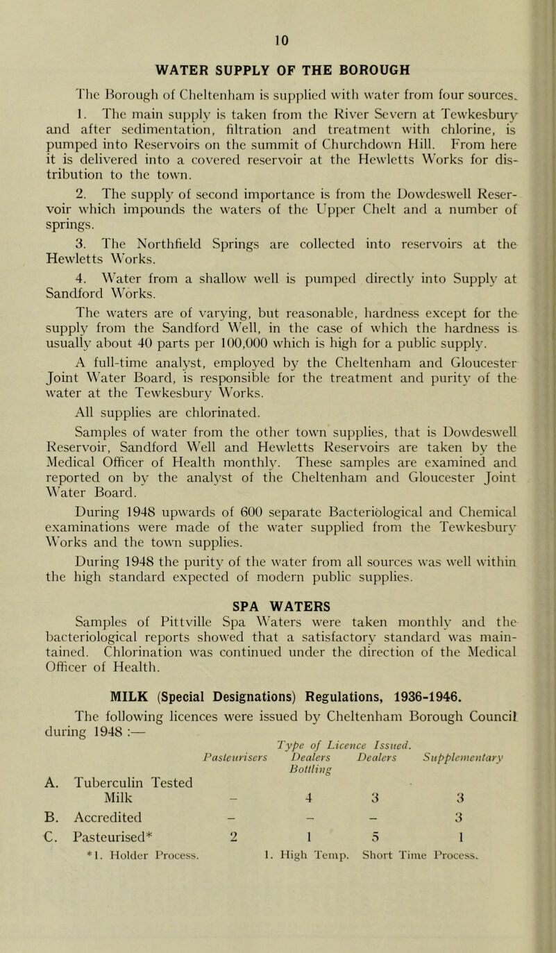 WATER SUPPLY OF THE BOROUGH The Borough of Cheltenham is supplied with water from four sources. 1. The main supply is taken from the River Severn at Tewkesbury and after sedimentation, filtration and treatment with chlorine, is pumped into Reservoirs on the summit of Churchdown Hill. From here it is delivered into a covered reservoir at the Hewletts Works for dis- tribution to the town. 2. The supply of second importance is from the Dowdeswell Reser- voir which impounds the waters of the Upper Chelt and a number of springs. 3. The Northfield Springs are collected into reservoirs at the Hewletts Works. 4. Water from a shallow well is pumped directly into Supply at Sandford Works. The waters are of varying, but reasonable, hardness except for the supply from the Sandford Well, in the case of which the hardness is usually about 40 parts per 100,000 which is high for a public supply. A full-time analyst, employed by the Cheltenham and Gloucester Joint Water Board, is responsible for the treatment and purity of the water at the Tewkesbury Works. All supplies are chlorinated. Samples of water from the other town supplies, that is Dowdeswell Reservoir, Sandford Well and Hewletts Reservoirs are taken by the Medical Officer of Health monthly. These samples are examined and reported on by the analyst of the Cheltenham and Gloucester Joint Water Board. During 1948 upwards of 600 separate Bacteriological and Chemical examinations were made of the water supplied from the Tewkesbury Works and the town supplies. During 1948 the purity of the water from all sources was well within the high standard expected of modern public supplies. SPA WATERS Samples of Pittville Spa Waters were taken monthly and the bacteriological reports showed that a satisfactory standard was main- tained. Chlorination was continued under the direction of the Medical Officer of Health. MILK (Special Designations) Regulations, 1936-1946. The following licences were issued by Cheltenham Borough Council during 1948 :— Type of Licence Issued. Pasteurisers Dealers Dealers Supplementary A. Tuberculin Tested Bottling Milk 4 3 3 B. Accredited - - 3 C. Pasteurised* 2 1 5 1 * 1. Holder Process. 1. High Temp. Short Time Process.