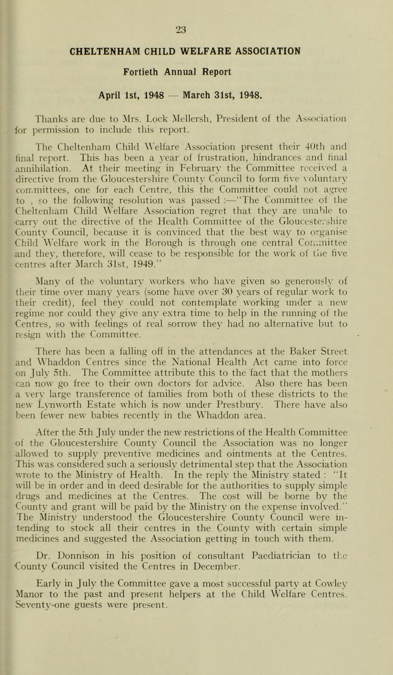 CHELTENHAM CHILD WELFARE ASSOCIATION Fortieth Annual Report April 1st, 1948 — March 31st, 1948. Thanks are due to Mrs. Lock Mellersh, President of the Association for permission to include this report. The Cheltenham Child Welfare Association present their 40th and final report. This has been a year of frustration, hindrances and final annihilation. At their meeting in February the Committee received a directive from the Gloucestershire County Council to form five voluntary committees, one for each Centre, this the Committee could not agree to , so the following resolution was passed :—“The Committee of the Cheltenham Child Welfare Association regret that they are unable to carry out the directive of the Health Committee of the Gloucestershire County Council, because it is convinced that the best way to organise Child Welfare work in the Borough is through one central Committee and they, therefore, will cease to be responsible for the work of the five centres after March 31st, 1949. Many of the voluntary workers who have given so generously of their time over many years (some have over 30 years of regular work to their credit), feel they could not contemplate working under a new regime nor could they give any extra time to help in the running of the Centres, so with feelings of real sorrow they had no alternative but to resign with the Committee. There has been a falling off in the attendances at the Baker Street and Whaddon Centres since the National Health Act came into force on July 5th. The Committee attribute this to the fact that the mothers can now go free to their own doctors for advice. Also there has been a very large transference of families from both of these districts to the new Lynworth Estate which is now under Prestbury. There have also been fewer new babies recently in the Whaddon area. After the 5th July under the new restrictions of the Health Committee of the Gloucestershire County Council the Association was no longer allowed to supply preventive medicines and ointments at the Centres. This was considered such a seriously detrimental step that the Association wrote to the Ministry of Health. In the reply the Ministry stated : “It will be in order and in deed desirable for the authorities to supply simple drugs and medicines at the Centres. The cost will be borne by the County and grant will be paid by the Ministry on the expense involved. The Ministry understood the Gloucestershire County Council were in- tending to stock all their centres in the County with certain simple medicines and suggested the Association getting in touch with them. Dr. Donnison in his position of consultant Paediatrician to the County Council visited the Centres in December. Early in July the Committee gave a most successful party at Cowley Manor to the past and present helpers at the Child Welfare Centres. Seventy-one guests were present.