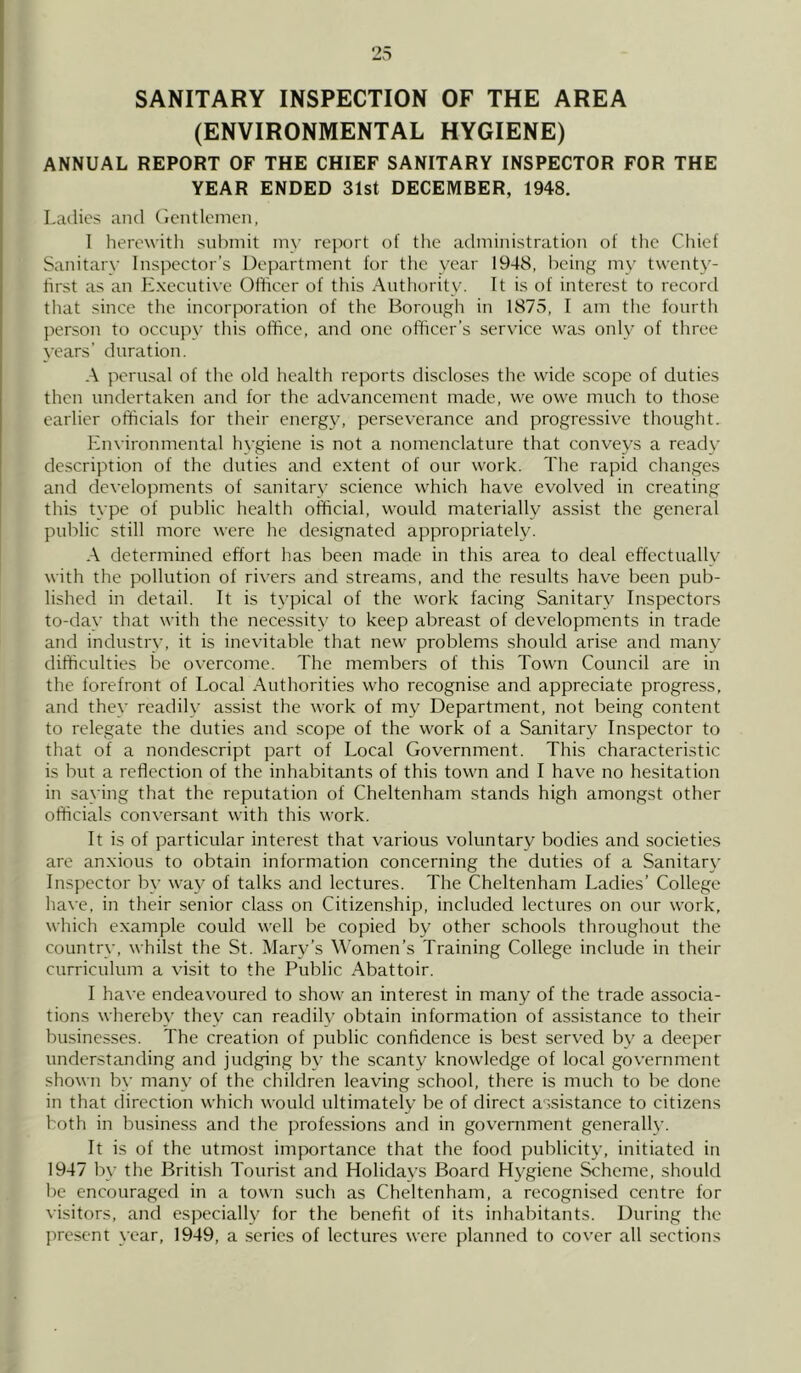 SANITARY INSPECTION OF THE AREA (ENVIRONMENTAL HYGIENE) ANNUAL REPORT OF THE CHIEF SANITARY INSPECTOR FOR THE YEAR ENDED 31st DECEMBER, 1948. Ladies and Gentlemen, 1 herewith submit my report of the administration of the Chief Sanitary Inspector’s Department for the year 1948, being my twenty- first as an Executive Officer of this Authority. It is of interest to record that since the incorporation of the Borough in 1875, I am the fourth person to occupy this office, and one officer’s service was only of three years’ duration. A perusal of the old health reports discloses the wide scope of duties then undertaken and for the advancement made, we owe much to those earlier officials for their energy, perseverance and progressive thought. Environmental hygiene is not a nomenclature that conveys a reach- description of the duties and extent of our work. The rapid changes and developments of sanitary science which have evolved in creating this type of public health official, would materially assist the general public still more were he designated appropriately. A determined effort has been made in this area to deal effectually with the pollution of rivers and streams, and the results have been pub- lished in detail. It is typical of the work facing Sanitary Inspectors to-day that with the necessity to keep abreast of developments in trade and industry, it is inevitable that new problems should arise and many difficulties be overcome. The members of this Town Council are in the forefront of Local Authorities who recognise and appreciate progress, and they readily assist the work of my Department, not being content to relegate the duties and scope of the work of a Sanitary Inspector to that of a nondescript part of Local Government. This characteristic is but a reflection of the inhabitants of this town and I have no hesitation in saying that the reputation of Cheltenham stands high amongst other officials conversant with this work. It is of particular interest that various voluntary bodies and societies are anxious to obtain information concerning the duties of a Sanitary Inspector by way of talks and lectures. The Cheltenham Ladies’ College have, in their senior class on Citizenship, included lectures on our work, which example could well be copied by other schools throughout the country, whilst the St. Mary’s Women’s Training College include in their curriculum a visit to the Public Abattoir. I have endeavoured to show an interest in many of the trade associa- tions whereby they can readily obtain information of assistance to their businesses. The creation of public confidence is best served by a deeper understanding and judging by the scanty knowledge of local government shown by many of the children leaving school, there is much to be done in that direction which would ultimately be of direct assistance to citizens both in business and the professions and in government generally. It is of the utmost importance that the food publicity, initiated in 1947 by the British Tourist and Holidays Board Hygiene Scheme, should be encouraged in a town such as Cheltenham, a recognised centre for visitors, and especially for the benefit of its inhabitants. During the present year, 1949, a series of lectures were planned to cover all sections