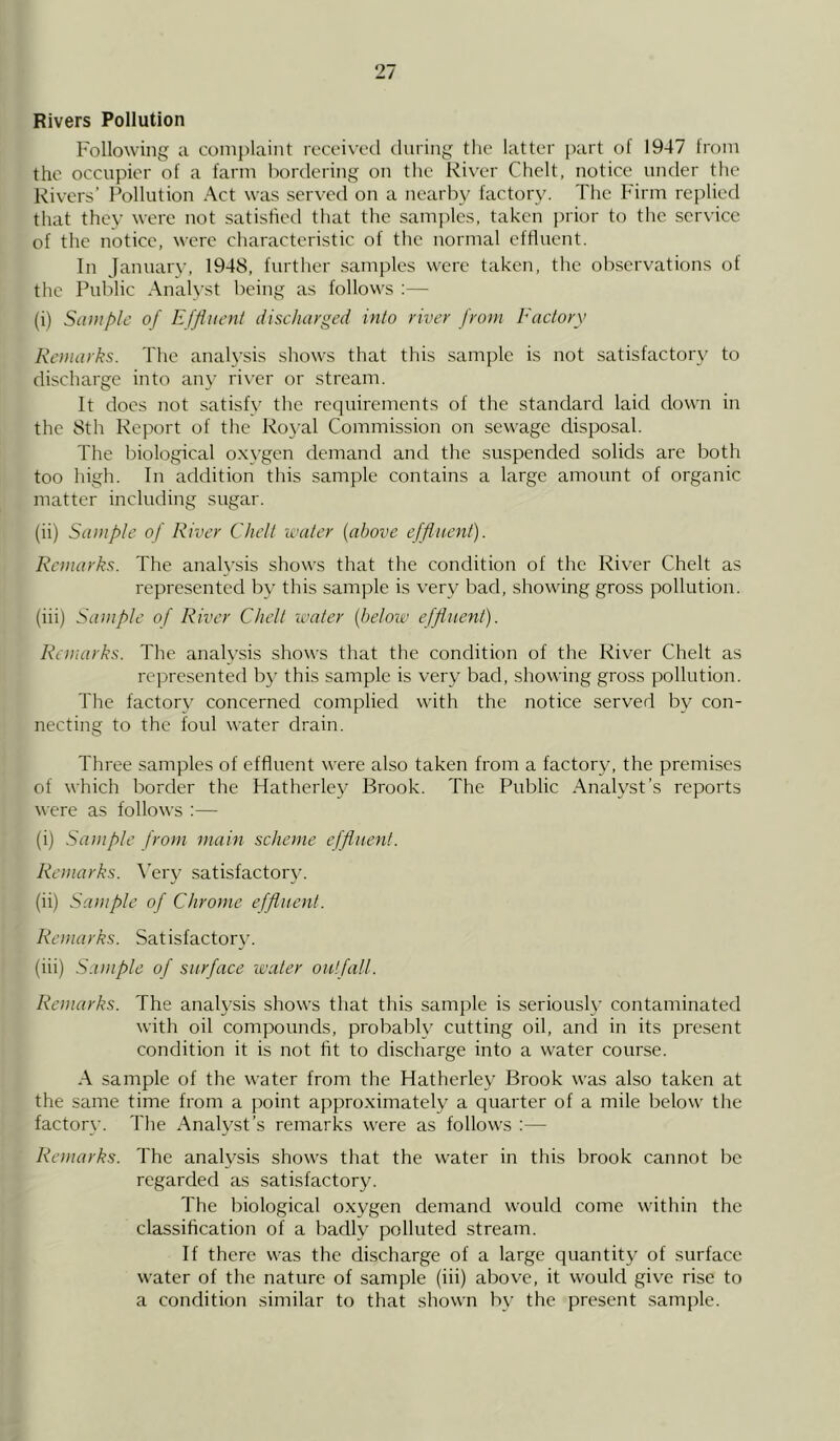 Rivers Pollution Following a complaint received during the latter part of 1947 from the occupier of a farm bordering on the River Chelt, notice under the Rivers’ Pollution Act was served on a nearby factory. The Firm replied that they were not satisfied that the samples, taken prior to the service of the notice, were characteristic of the normal effluent. In January, 1948, further samples were taken, the observations of the Public Analyst being as follows :— (i) Sample of Effluent discharged into river from Factory Remarks. The analysis shows that this sample is not satisfactory to discharge into any river or stream. It does not satisfy the requirements of the standard laid down in the 8th Report of the Royal Commission on sewage disposal. The biological oxygen demand and the suspended solids are both too high. In addition this sample contains a large amount of organic matter including sugar. (ii) Sample of River Chelt water (above effluent). Remarks. The analysis shows that the condition of the River Chelt as represented by this sample is very bad, showing gross pollution. (iii) Sample of River Chelt water (below effluent). Remarks. The analysis shows that the condition of the River Chelt as represented by this sample is very bad, showing gross pollution. The factory concerned complied with the notice served by con- necting to the foul water drain. Three samples of effluent were also taken from a factory, the premises of which border the Hatherley Brook. The Public Analyst’s reports were as follows :— (i) Sample from main scheme effluent. Remarks. Very satisfactory. (ii) Sample of Chrome effluent. Remarks. Satisfactory. (iii) Sample of surface water outfall. Remarks. The analysis shows that this sample is seriously contaminated with oil compounds, probably cutting oil, and in its present condition it is not fit to discharge into a water course. A sample of the water from the Hatherley Brook was also taken at the same time from a point approximately a quarter of a mile below the factory. The Analyst’s remarks were as follows :— Remarks. The analysis shows that the water in this brook cannot be regarded as satisfactory. The biological oxygen demand would come within tlie classification of a badly polluted stream. If there was the discharge of a large quantity of surface water of the nature of sample (iii) above, it would give rise to a condition similar to that shown by the present sample.