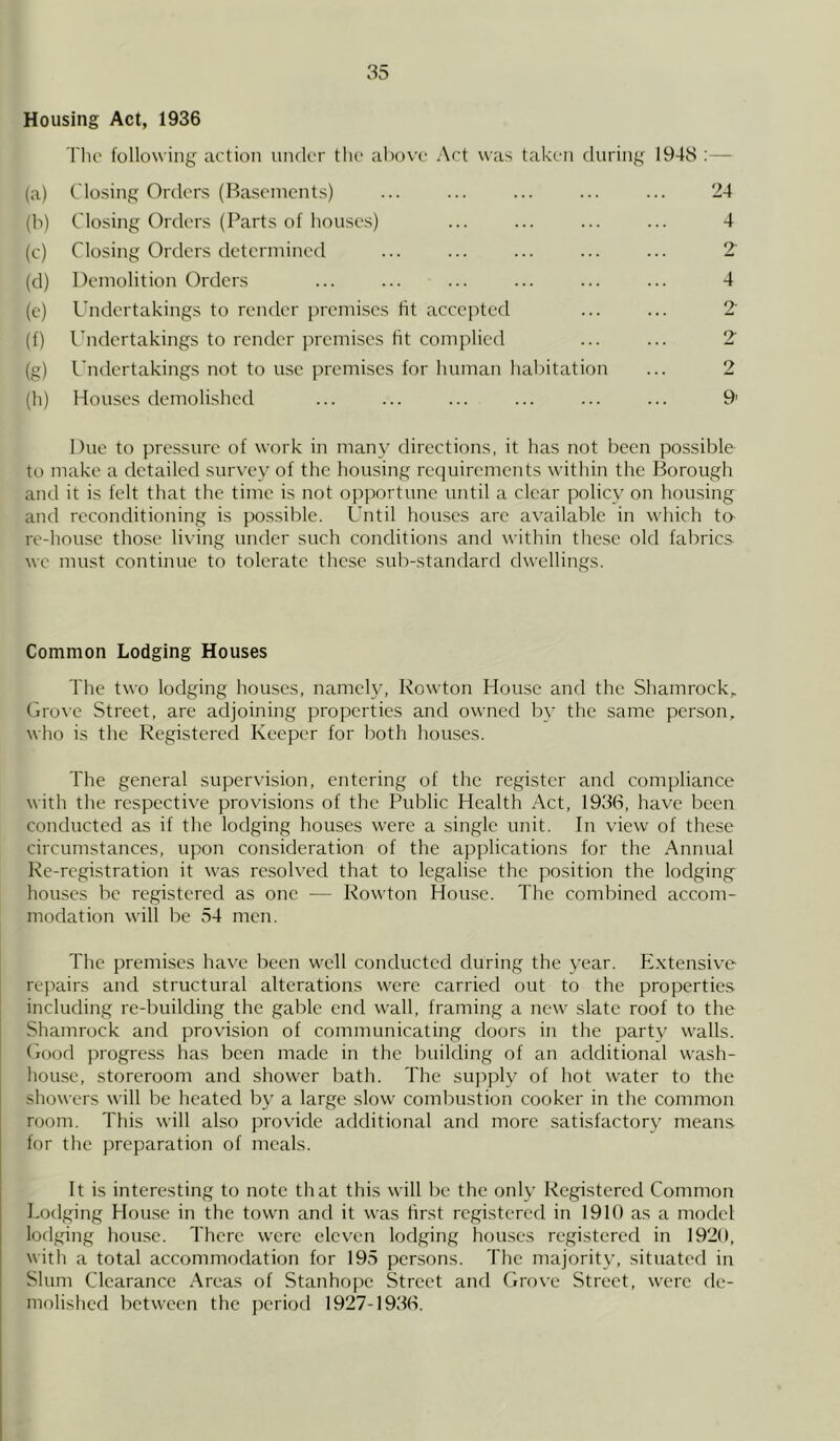 Housing Act, 1936 The following action under the above Act was taken during 1948 :— (a) Closing Orders (Basements) ... (b) Closing Orders (Parts of houses) (c) Closing Orders determined (d) Demolition Orders (e) Undertakings to render premises fit accepted (f) Undertakings to render premises fit complied (g) Undertakings not to use premises for human habitation (h) Houses demolished 24 4 2 4 2 2 2 9’ Due to pressure of work in many directions, it has not been possible to make a detailed survey of the housing requirements within the Borough and it is felt that the time is not opportune until a clear policy on housing and reconditioning is possible. Until houses arc available in which to re-house those living under such conditions and within these old fabrics we must continue to tolerate these sub-standard dwellings. Common Lodging Houses The two lodging houses, namely, Rowton House and the Shamrock,. Grove Street, are adjoining properties and owned by the same person, who is the Registered Keeper for both houses. The general supervision, entering of the register and compliance with the respective provisions of the Public Health Act, 1936, have been conducted as if the lodging houses were a single unit. In view of these circumstances, upon consideration of the applications for the Annual Re-registration it was resolved that to legalise the position the lodging houses be registered as one — Rowton House. The combined accom- modation will be 54 men. The premises have been well conducted during the year. Extensive repairs and structural alterations were carried out to the properties including re-building the gable end wall, framing a new slate roof to the Shamrock and provision of communicating doors in the party walls. Good progress has been made in the building of an additional wash- house, storeroom and shower bath. The supply of hot water to the showers will be heated by a large slow combustion cooker in the common room. This will also provide additional and more satisfactory means for the preparation of meals. It is interesting to note that this will be the only Registered Common Lodging House in the town and it was first registered in 1910 as a model lodging house. There were eleven lodging houses registered in 1920, with a total accommodation for 195 persons. The majority, situated in Slum Clearance Areas of Stanhope Street and Grove Street, were de- molished between the period 1927-1936.