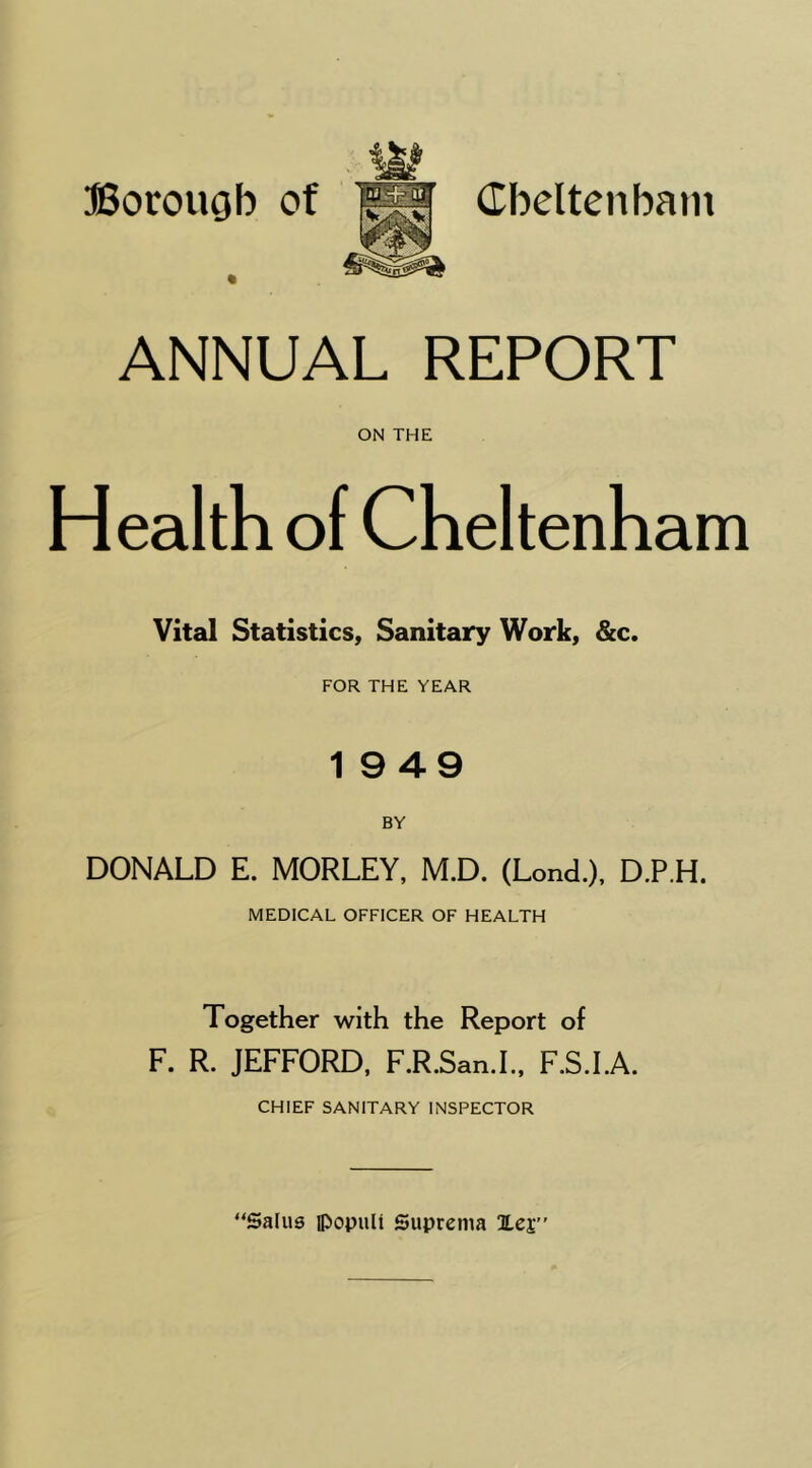 ffiorougb of Cbeltenbatn ANNUAL REPORT ON THE Health of Cheltenham Vital Statistics, Sanitary Work, &c. FOR THE YEAR 19 49 BY DONALD E. MORLEY, M.D. (Lond.), D.P.H. MEDICAL OFFICER OF HEALTH Together with the Report of F. R. JEFFORD, F.R.San.I.. F.S.LA. CHIEF SANITARY INSPECTOR “Salu9 iPopuli Suprema lej”