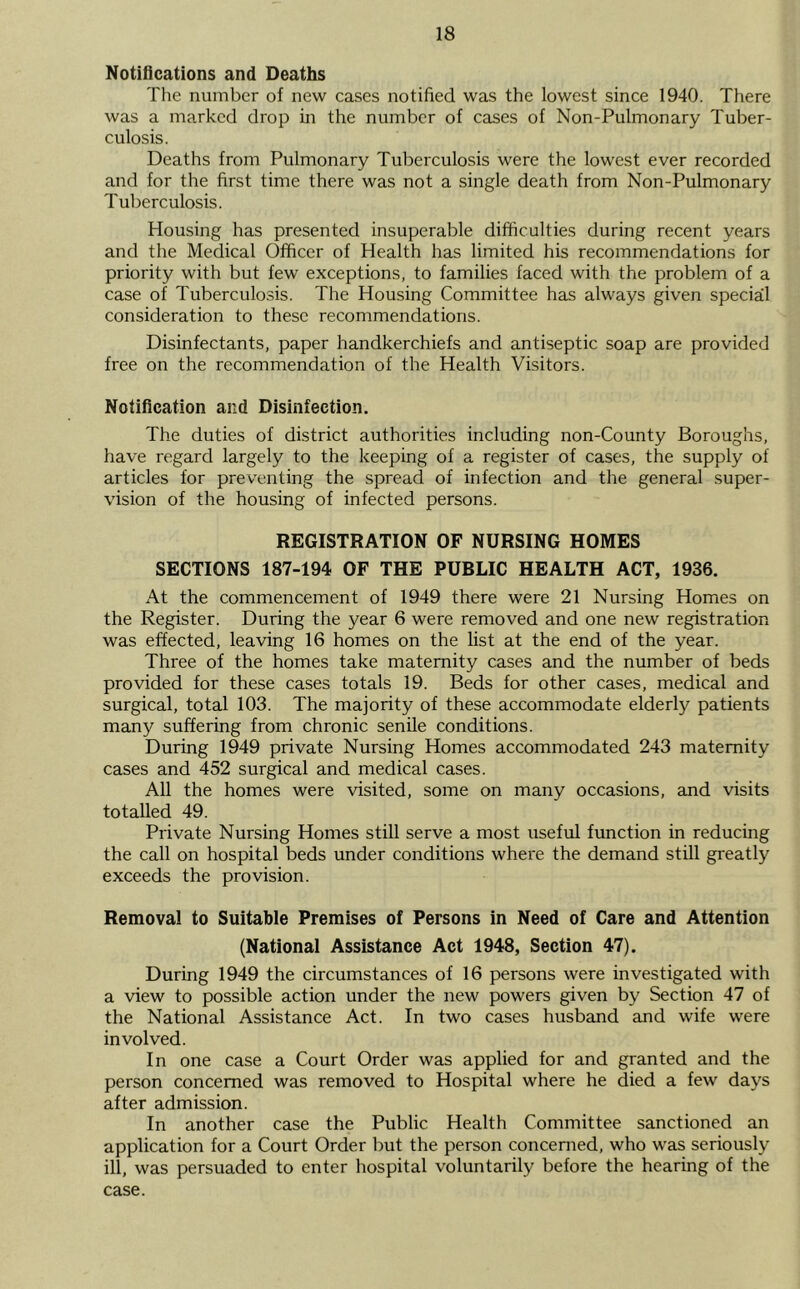 Notiflcations and Deaths The number of new cases notified was the lowest since 1940. There was a marked drop in the number of cases of Non-Pulmonary Tuber- culosis. Deaths from Pulmonary Tuberculosis were the lowest ever recorded and for the first time there was not a single death from Non-Pulmonary Tuberculosis. Housing has presented insuperable difficulties during recent years and the Medical Officer of Health has limited his recommendations for priority with but few exceptions, to families faced with the problem of a case of Tuberculosis. The Housing Committee has always given special consideration to these recommendations. Disinfectants, paper handkerchiefs and antiseptic soap are provided free on the recommendation of the Health Visitors. Notification and Disinfection. The duties of district authorities including non-County Boroughs, have regard largely to the keeping of a register of cases, the supply of articles for preventing the spread of infection and the general super- vision of the housing of infected persons. REGISTRATION OF NURSING HOMES SECTIONS 187-194 OF THE PUBLIC HEALTH ACT, 1936. At the commencement of 1949 there were 21 Nursing Homes on the Register. During the year 6 were removed and one new registration was effected, leaving 16 homes on the list at the end of the year. Three of the homes take maternity cases and the number of beds provided for these cases totals 19. Beds for other cases, medical and surgical, total 103. The majority of these accommodate elderly patients many suffering from chronic senile conditions. During 1949 private Nursing Homes accommodated 243 maternity cases and 452 surgical and medical cases. All the homes were visited, some on many occasions, and visits totalled 49. Private Nursing Homes still serve a most useful function in reducing the call on hospital beds under conditions where the demand still greatly exceeds the provision. Removal to Suitable Premises of Persons in Need of Care and Attention (National Assistance Act 1948, Section 47). During 1949 the circumstances of 16 persons were investigated with a view to possible action under the new powers given by Section 47 of the National Assistance Act. In two cases husband and wife were involved. In one case a Court Order was applied for and granted and the person concerned was removed to Hospital where he died a few days after admission. In another case the Public Health Committee sanctioned an application for a Court Order but the person concerned, who was seriously ill, was persuaded to enter hospital voluntarily before the hearing of the case.