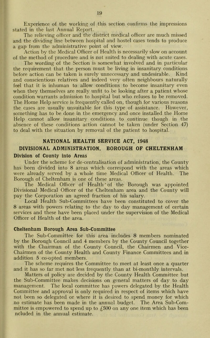 Experience of the working of this section confirms the impressions stated in tlie last Annual Report. The relieving ofticer and the district medical officer are much missed and the dividing line between hospital and hostel cases tends to produce a gap from the administrative point of view. Action by the Medical Officer of Health is necessarily slow on account of the method of procedure and is not suited to dealing with acute cases. The wording of the Section is somewhat involved and in particular the requirement that the person must be living in insanitary conditions before action can be taken is surely unnecessary and undesirable. Kind and conscientious relatives and indeed very often neighbours naturally feel that it is inhuman to allow conditions to become insanitary even when they themselves are really unfit to be looking after a patient whose condition warrants admission to hospital but who refuses to be removed. The Home Help service is frequently called on, though for various reasons the cases are usually unsuitable for this type of assistance. However, something has to be done in the emergency and once installed the Home Help cannot allow insanitary conditions to continue though in the absence of these conditions action cannot be taken (under Section 47) to deal with the situation by removal of the patient to hospital. NATIONAL HEALTH SERVICE ACT, 1948 DIVISIONAL ADMINISTRATION. BOROUGH OF CHELTENHAM Division of County into Areas Under the scheme for de-centralisation of administration, the County has been divided into 8 areas which correspond with the areas which were already served by a whole time Medical Officer of Health. The Borough of Cheltenham is one of these areas. The Medical Officer of Health ’ of the Borough was appointed Divisional Medical Officer of the Cheltenham area and the County will pay the Corporation an agreed fraction of his salary. Local Health Sub-Committees have been constituted to cover the 8 areas with powers relating to the day to day management of certain services and these have been placed under the supervision of the Medical Officer of Health of the area. Cheltenham Borough Area Sub-Committee The Sub-Committee for this area includes 8 members nominated by the Borough Council and 4 members by the County Council together with the Chairman of the County Council, the Chairmen and Vice- Chairmen of the County Health and County Finance Committees and in addition 5 co-opted members. The scheme requires the Committee to meet at least once a quarter and it has so far met not less frequently than at bi-monthly intervals. Matters of policy are decided by the County Health Committee but the Sub-Committee makes decisions on general matters of day to day managem.ent. The local committee has powers delegated by the Health Committee and approval is only required in respect of items which have not been so delegated or where it is desired to spend money for which no estimate has been made in the annual budget. The Area Sub-Com- mittee is empowered to spend up to ;£500 on any one item which has been ncluded in the annual estimate.