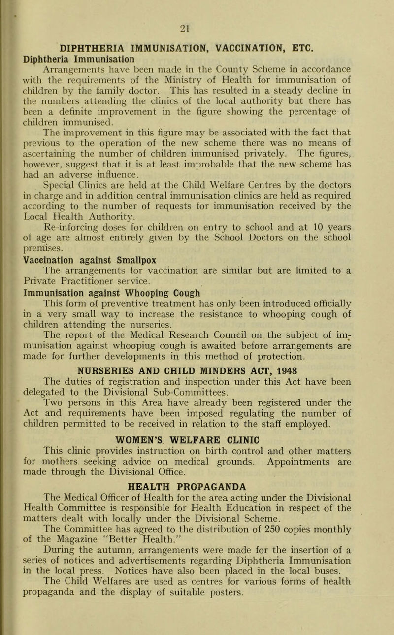 DIPHTHERIA IMMUNISATION, VACCINATION, ETC. Diphtheria Immunisation Arrangements have been made in the County Scheme in accordance with the requirements of the Ministry of Health for immunisation of children by the family doctor. This has resulted in a steady decline in the numbers attending the clinics of the local authority but there has been a definite improvement in the figure showing the percentage ol cliildren immunised. The improvement in this figure may be associated with the fact that previous to the operation of the new scheme there was no means of ascertaining the number of children immunised privately. The figures, however, suggest that it is at least improbable that the new scheme has had an adverse influence. Special Clinics are held at the Child Welfare Centres by the doctors in charge and in addition central immunisation clinics are held as required according to the number of requests for immunisation received by the Local Health Authorit5^ Re-inforcing doses for children on entry to school and at 10 years of age are almost entirely given by the School Doctors on the school premises. Vaccination against Smallpox The arrangements for vaccination are similar but are limited to a Private Practitioner service. Immunisation against Whooping Cough This form of preventive treatment has only been introduced officially in a very small way to increase the resistance to whooping cough of children attending the nurseries. The report of the Medical Research Council on the subject of im- munisation against whoopiug cough is awaited before arrangements are made for further developments in this method of protection. NURSERIES AND CHILD MINDERS ACT, 1948 The duties of registration and inspection under this Act have been delegated to the Divisional Sub-Committees. Two persons in this Area have already been registered under the Act and requirements have been imposed regulating the number of children permitted to be received in relation to the staff employed. WOMEN’S WELFARE CLINIC This clinic provides instruction on birth control and other matters for mothers seeking advice on medical grounds. Appointments are made through the Divisional Office. HEALTH PROPAGANDA The Medical Officer of Health for the area acting under the Divisional Health Committee is responsible for Health Education in respect of the matters dealt with locally under the Divisional Scheme. The Committee has agreed to the distribution of 250 copies monthly of the Magazine “Better Health.’’ During the autumn, arrangements were made for the insertion of a series of notices and advertisements regarding Diphtheria Immunisation in the local press. Notices have also been placed in the local buses. The Child Welfares are used as centres for various forms of health propaganda and the display of suitable posters.