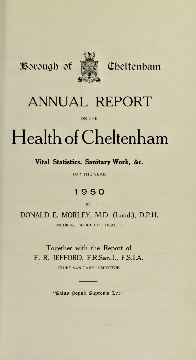 Borouob of Cbeltenbam ANNUAL REPORT ON THE Health of Cheltenham Vital Statistics, Sanitary Work, &c. FOR THE YEAR 19 5 0 DONALD E. MORLEY, M.D. (Lond.), D.P.H. MEDICAL OFFICER OF HEALTH Together with the Report of F. R. JEFFORD, F.R.San.L, F.S.I.A. CHIEF SANITARY INSPECTOR “Salu0 ipopiili Suprema lej”