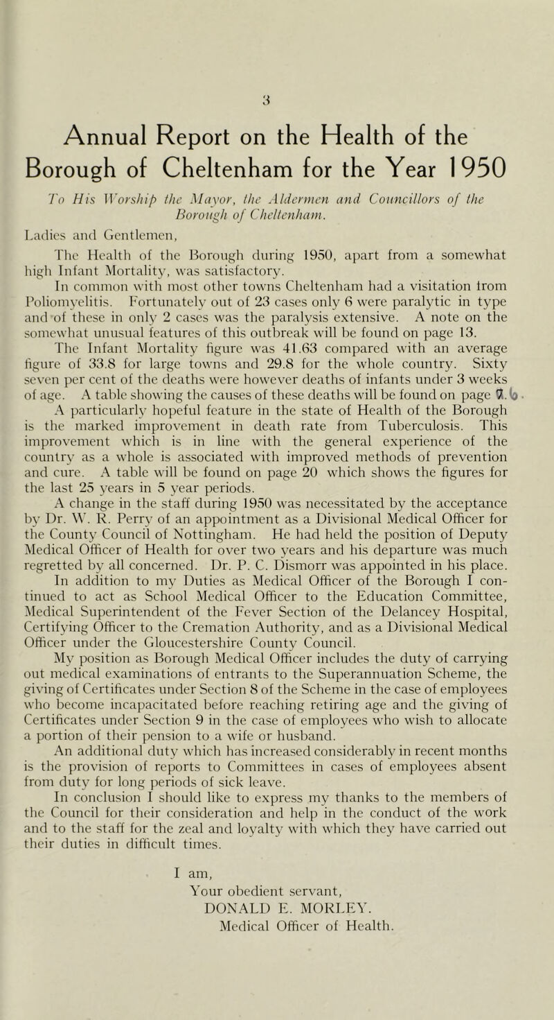 Annual Report on the Health of the Borough of Cheltenham for the Year 1950 To His Worship the Mciyor, the Aldermen and Councillors of the Borough of Cheltenham. Ladies ami Gentlemen, The Health of the Borough during 1950, apart from a somewhat high Infant Mortality, was satisfactory. In common with most other towns Cheltenham had a visitation trom Poliomyelitis. Fortunately out of 23 cases only 6 were paralytic in type and of these in only 2 cases was the paralysis extensive. A note on the somewhat unusual features of this outbreak will be found on page 13. The Infant Mortality figure was 41.63 compared with an average figure of 33.8 for large towns and 29.8 for the whole country. Sixty seven per cent of the deaths were however deaths of infants under 3 weeks of age. A table showing the causes of these deaths will be found on page IX. (o A particularly hopeful feature in the state of Health of the Borough is the marked improvement in death rate from Tuberculosis. This improvement which is in line wuth the general experience of the countr\’ as a whole is associated with improved methods of prevention and cure. A table will be found on page 20 which shows the figures for the last 25 years in 5 \’ear periods. A change in the staff during 1950 was necessitated by the acceptance by Dr. W. R. Perry of an appointment as a Divisional Medical Officer for the County Council of Nottingham. He had held the position of Deputy Medical Officer of Health for over two years and his departure was much regretted by all concerned. Dr. P. C. Dismorr was appointed in his place. In addition to my Duties as Medical Officer of the Borough I con- tinued to act as School Medical Officer to the Education Committee, Medical Superintendent of the Fever Section of the Delancey Hospital, Certifying Officer to the Cremation Authority, and as a Divisional Medical Officer under the Gloucestershire County Council. My position as Borough Medical Officer includes the duty of carrying out medical examinations of entrants to the Superannuation Scheme, the giving of Certificates under Section 8 of the Scheme in the case of employees who become incapacitated before reaching retiring age and the giving of Certificates under Section 9 in the case of employees who wish to allocate a portion of their pension to a wife or husband. An additional duty which has increased considerably in recent months is the provision of reports to Committees in cases of employees absent from duty for long periods of sick leave. In conclusion I should like to express my thanks to the members of the Council for their consideration and help in the conduct of the work and to the staff for the zeal and loyalty with which they have carried out their duties in difficult times. I am. Your obedient servant, DONALD E. MORLEY. Medical Officer of Health.