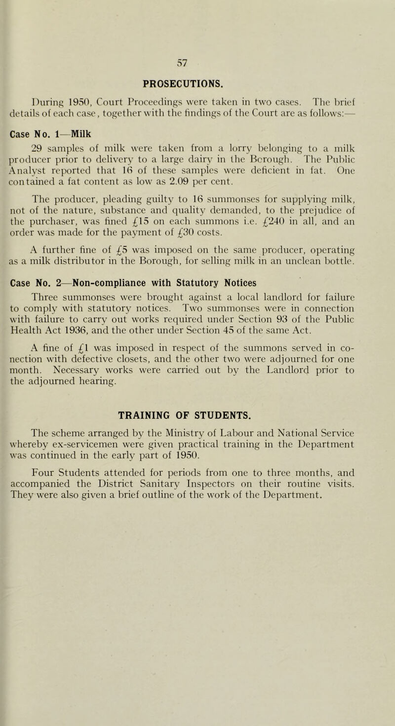 PROSECUTIONS. During 1950, Court Proceedings were taken in two cases. The brief details of each case, together with the hndings of the Court arc as follows:— Case No. 1—Milk 29 samples of milk were taken from a lorry belonging to a milk producer prior to delivery to a large dairy in the Borough. The Public Analyst reported that 16 of these samples were deficient in fat. One contained a fat content as low as 2.09 per cent. The producer, pleading guilty to 16 summonses for supplying milk, not of the nature, substance and quality demanded, to the prejudice of the purchaser, was fined £15 on each summons i.e. £240 in all, and an order was made for the payment of £30 costs. A further fine of £5 was imposed on the same producer, operating as a milk distributor in the Borough, for selling milk in an unclean bottle. Case No. 2—Non-compliance with Statutory Notices Three summonses were brought against a local landlord for failure to comply with statutory notices. Two summonses were in connection with failure to carry out works required under Section 93 of the Public Health Act 1936, and the other under Section 45 of the same Act. A fine of £1 was imposed in respect of the summons served in co- nection with defective closets, and the other two were adjourned for one month. Necessary works were carried out by the Landlord prior to the adjourned hearing. TRAINING OF STUDENTS. The scheme arranged by the Ministry of Labour and National Service whereby ex-servicemen were given practical training in the Department was continued in the early part of 1950. Four Students attended for periods from one to three months, and accompanied the District Sanitary Inspectors on their routine visits. They were also given a brief outline of the work of the Department.