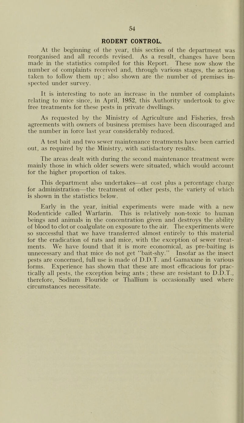 RODENT CONTROL. At the beginning of the year, this section of the department was reorganised and all records revised. As a result, changes have been mevde in the statistics compiled for this Report. These now show the number of complaints received and, through various stages, the action taken to follow them up ; also shown are the number of premises in- spected under survey. It is interesting to note an increase in the number of complaints relating to mice since, in April, 1952, this Authority undertook to give free treatments for these pests in private dwellings. As requested by the Ministry of Agriculture and Fisheries, fresh agreements with owners of business premises have been discouraged and the number in force last year considerably reduced. A test bait and two sewer maintenance treatments have been carried out, as required by the Ministry, with satisfactory results. The areas dealt with during the second maintenance treatment were mainly those in which older sewers were situated, which would account for the higher proportion of takes. This department also undertakes—at cost plus a percentage charge for administration—the treatment of other pests, the variety of which is shown in the statistics below. Early in the year, initial experiments were made with a new Kodenticide called Warfarin. This is relatively non-toxic to human beings and animals in the concentration given and destroys the ability of blood to clot or coalgulate on exposure to the air. The experiments were so successful that we have transferred almost entirely to this material for the eradication of rats and mice, with the exception of sewer treat- ments. We have found that it is more economical, as pre-baiting is unnecessary and that mice do not get “bait-shy.” Insofar as the insect pests are concerned, full use is made of D.D.T. and Gamaxane in various forms. Experience has shown that these are most efficacious for prac- tically all pests, the exception being ants ; these are resistant to D.D.T., therefore. Sodium Flouride or Thallium is occasionally used where circumstances necessitate.