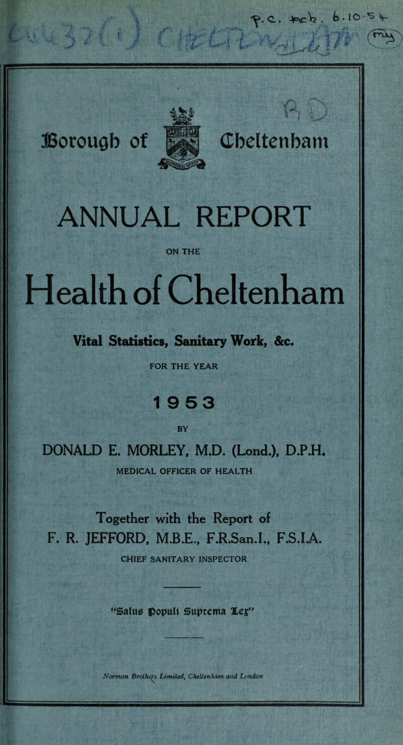 ‘■'1 ■-> 4 - Ak .. / r v .J ^ '■ iv: ■ y ■-'1 T'^ ,■ ..i t- Vlfi,- . C.. . t> • lO-^ >4-- mcri-^rnw Borough of Cheltenham ANNUAL REPORT ON THE Health of Cheltenham 'K- I Vital Statistics, Sanitary Work, &c. FOR THE YEAR 19 53 BY DONALD E. MORLEY, M.D. (Lond.), D.P.H. MEDICAL OFFICER OF HEALTH A? I: Together with the Report of F. R. JEFFORD. M.B.E., F.R.San.I., F.S.I.A. CHIEF SANITARY INSPECTOR ‘Saliie popuU Suprema Xes’ Norman Brolhe/^ Limited, Cheltenham and London