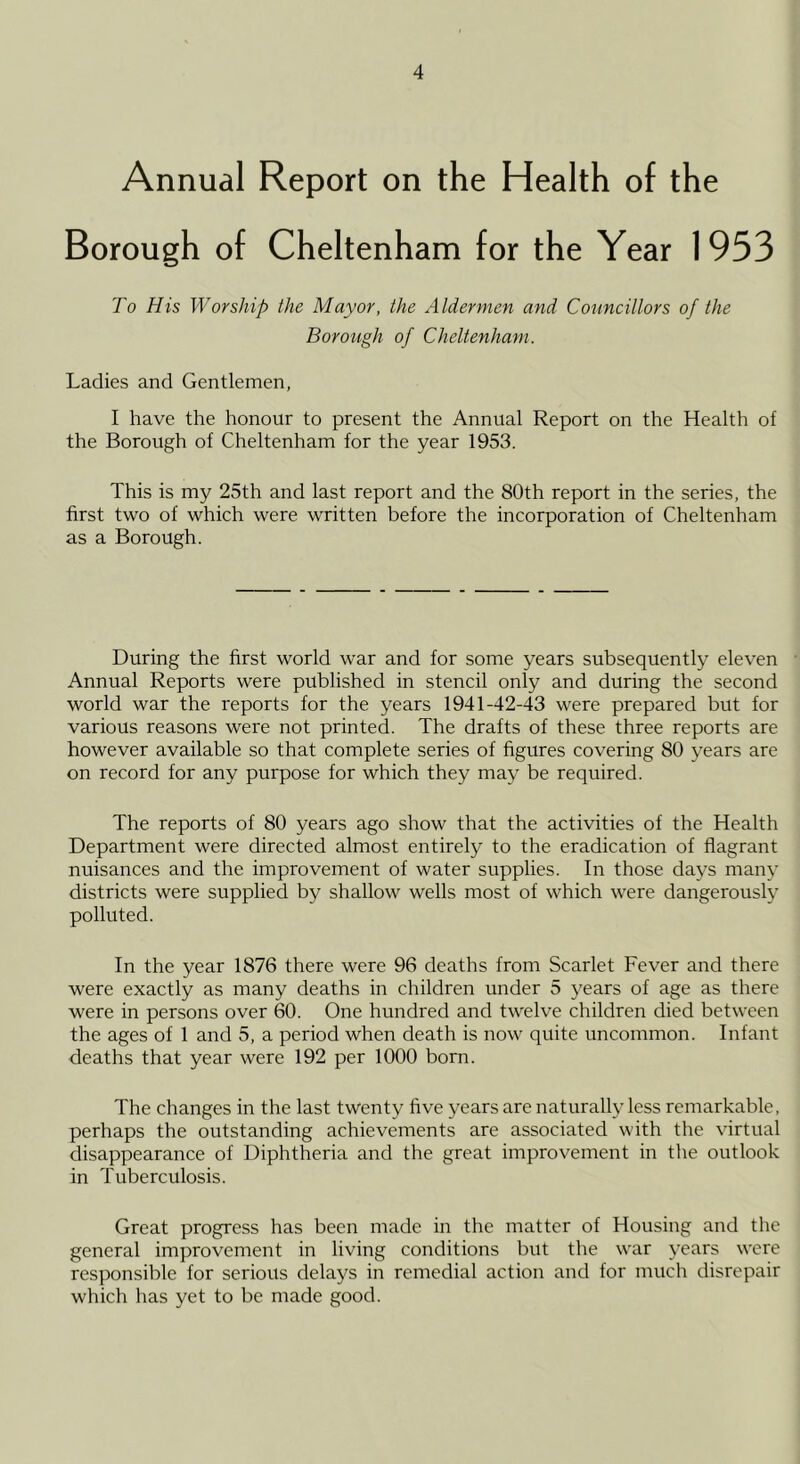 Annual Report on the Health of the Borough of Cheltenham for the Year 1953 To His Worship the Mayor, the Aldermen and Councillors of the Borough of Cheltenham. Ladies and Gentlemen, I have the honour to present the Annual Report on the Health of the Borough of Cheltenham for the year 1953. This is my 25th and last report and the 80th report in the series, the first two of which were written before the incorporation of Cheltenham as a Borough. During the first world war and for some years subsequently eleven Annual Reports were published in stencil only and during the second world war the reports for the years 1941-42-43 were prepared but for various reasons were not printed. The drafts of these three reports are however available so that complete series of figures covering 80 years are on record for any purpose for which they may be required. The reports of 80 years ago show that the activities of the Health Department were directed almost entirely to the eradication of flagrant nuisances and the improvement of water supplies. In those days many districts were supplied by shallow wells most of which were dangerously polluted. In the year 1876 there were 96 deaths from Scarlet Fever and there were exactly as many deaths in children under 5 years of age as there were in persons over 60. One hundred and twelve children died between the ages of 1 and 5, a period when death is now quite uncommon. Infant deaths that year were 192 per 1000 born. The changes in the last twenty five years are naturally less remarkable, perhaps the outstanding achievements are associated with the virtual disappearance of Diphtheria and the great improvement in the outlook in Tuberculosis. Great progress has been made in the matter of Housing and the general improvement in living conditions but the war years were responsible for serious delays in remedial action and for much disrepair which has yet to be made good.