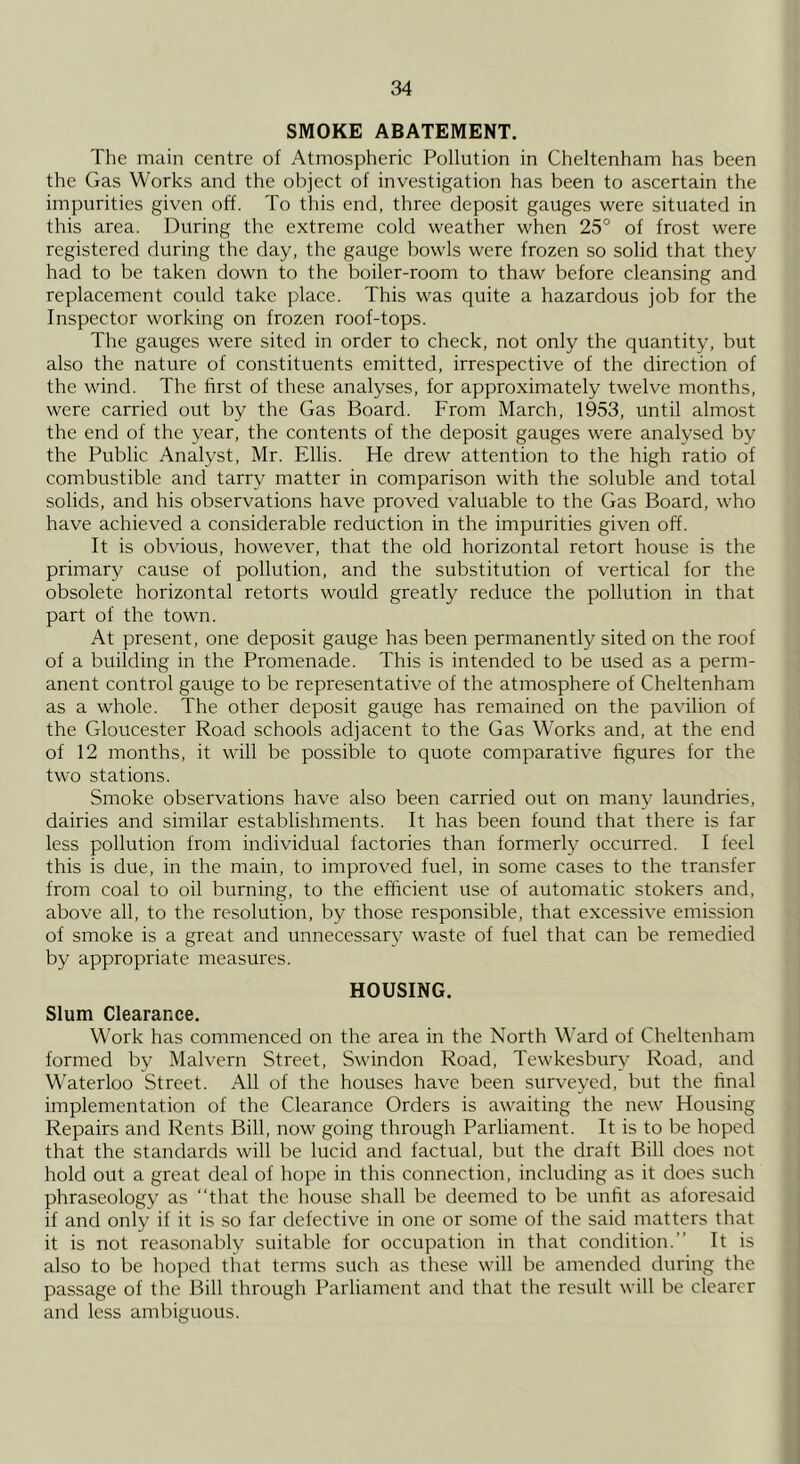 SMOKE ABATEMENT. The main centre of Atmospheric Pollution in Cheltenham has been the Gas Works and the object of investigation has been to ascertain the impurities given off. To this end, three deposit gauges were situated in this area. During the extreme cold weather when 25° of frost were registered during the day, the gauge bowls were frozen so solid that they had to be taken down to the boiler-room to thaw before cleansing and replacement could take place. This was quite a hazardous job for the Inspector working on frozen roof-tops. The gauges were sited in order to check, not only the quantity, but also the nature of constituents emitted, irrespective of the direction of the wind. The first of these analyses, for approximately twelve months, were carried out by the Gas Board. From March, 1953, until almost the end of the year, the contents of the deposit gauges were analysed by the Public Analyst, Mr. Ellis. He drew attention to the high ratio of combustible and tarry matter in comparison with the soluble and total solids, and his observations have proved valuable to the Gas Board, who have achieved a considerable reduction in the impurities given off. It is obvious, however, that the old horizontal retort house is the primary cause of pollution, and the substitution of vertical for the obsolete horizontal retorts would greatly reduce the pollution in that part of the town. At present, one deposit gauge has been permanently sited on the roof of a building in the Promenade. This is intended to be used as a perm- anent control gauge to be representative of the atmosphere of Cheltenham as a whole. The other deposit gauge has remained on the pavilion of the Gloucester Road schools adjacent to the Gas Works and, at the end of 12 months, it will be possible to quote comparative figures for the two stations. Smoke observations have also been carried out on many laundries, dairies and similar establishments. It has been found that there is far less pollution from individual factories than formerly occurred. I feel this is due, in the main, to improved fuel, in some cases to the transfer from coal to oil burning, to the efficient use of automatic stokers and, above all, to the resolution, by those responsible, that excessive emission of smoke is a great and unnecessary waste of fuel that can be remedied by appropriate measures. HOUSING. Slum Clearance. Work has commenced on the area in the North Ward of Cheltenham formed by Malvern Street, SM'indon Road, Tewkesbury Road, and Waterloo Street. All of the houses have been surveyed, but the final implementation of the Clearance Orders is awaiting the new Housing Repairs and Rents Bill, now going through Parliament. It is to be hoped that the standards will be lucid and factual, but the draft Bill does not hold out a great deal of hope in this connection, including as it does such phraseology as “that the house shall be deemed to be unfit as aforesaid if and only if it is so far defective in one or some of the said matters that it is not reasonably suitable for occupation in that condition.’’ It is also to be hoped that terms such as these will be amended during the passage of the Bill through Parliament and that the result will be clearer and less ambiguous.