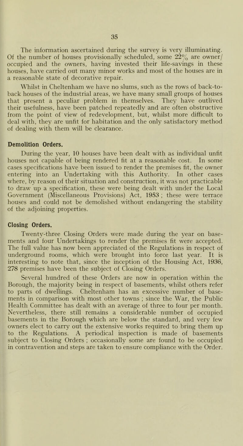 The information ascertained during the survey is very illuminating. Of the number of houses provisionally scheduled, some 22% are owner/ occupied and the owners, having invested their life-savings in these houses, have carried out many minor works and most of the houses are in a reasonable state of decorative repair. Whilst in Cheltenham we have no slums, such as the rows of back-to- back houses of the industrial areas, we have many small groups of houses that present a peculiar problem in themselves. They have outlived their usefulness, have been patched repeatedly and are often obstructive from the point of view of redevelopment, but, whilst more difficult to deal with, they are unfit for habitation and the only satisfactory method of dealing with them will be clearance. Demolition Orders. During the year, 10 houses have been dealt with as individual unfit houses not capable of being rendered fit at a reasonable cost. In some cases specifications have been issued to render the premises fit, the owmer entering into an Undertaking with this Authority. In other cases where, by reason of their situation and construction, it was not practicable to draw up a specification, these were being dealt with under the Local Government (Miscellaneous Provisions) Act, 1953 ; these were terrace houses and could not be demolished without endangering the stability of the adjoining properties. Closing Orders. Twenty-three Closing Orders were made during the year on base- ments and four Undertakings to render the premises fit were accepted. The full value has now been appreciated of the Regulations in respect of underground rooms, which were brought into force last year. It is interesting to note that, since the inception of the Housing Act, 1936, 278 premises have been the subject of Closing Orders. Several hundred of these Orders are now in operation within the Borough, the majority being in respect of basements, whilst others refer to parts of dwellings. Cheltenham has an excessive number of base- ments in comparison with most other towns ; since the War, the Public Health Committee has dealt with an average of three to four per month. Nevertheless, there still remains a considerable number of occupied basements in the Borough which are below the standard, and very few owners elect to carry out the extensive works required to bring them up to the Regulations. A periodical inspection is made of basements subject to Closing Orders ; occasionally some are found to be occupied in contravention and steps are taken to ensure compliance with the Order.