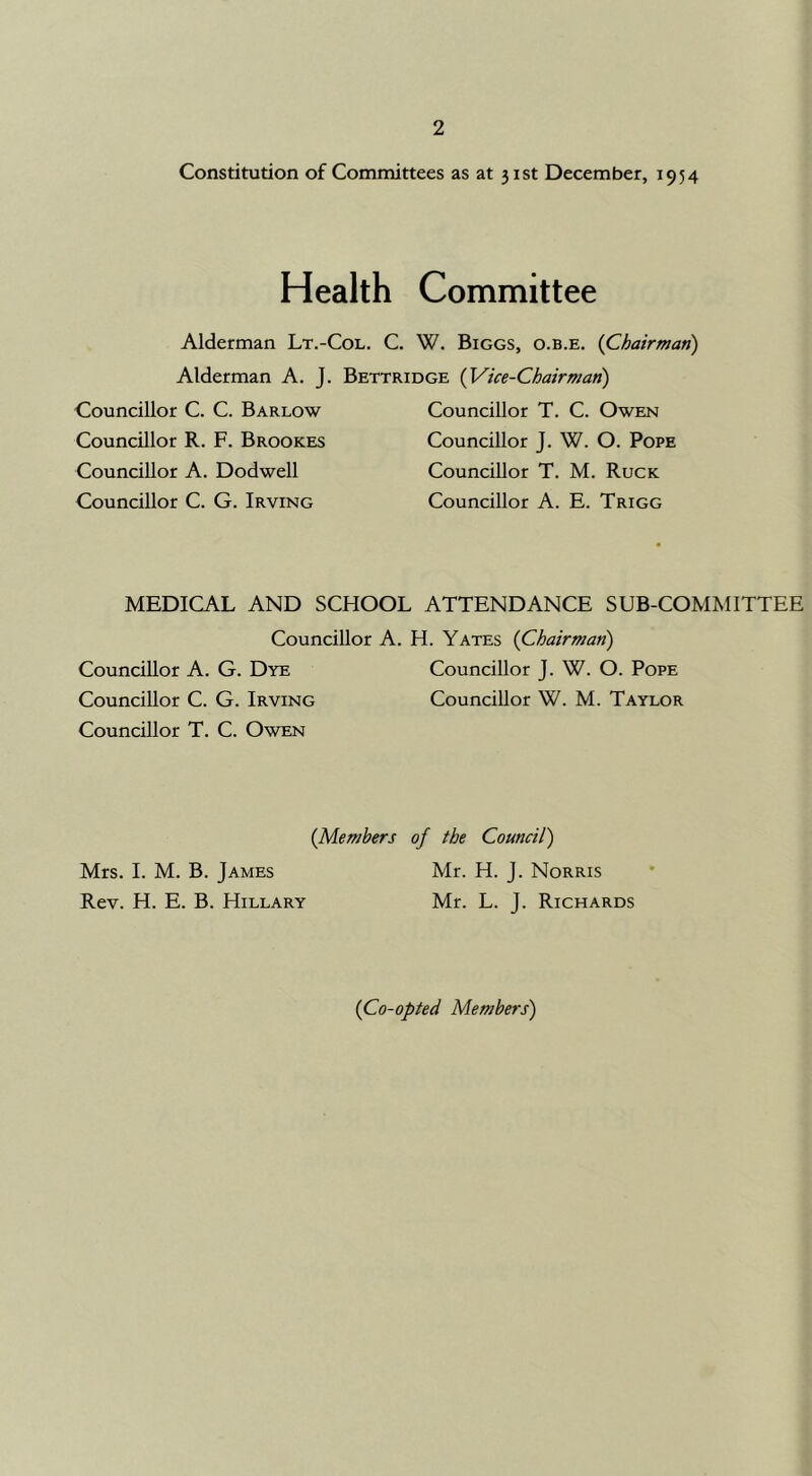 Constitution of Committees as at 31st December, 1954 Health Committee Alderman Lt.-Col. C. W. Biggs, o.b.e, {Chairman) Alderman A. J. Bettridge {Vice-Chairman) Councillor C. C. Barlow Councillor R. F. Brookes Councillor A. Dodwell Councillor C. G. Irving Councillor T. C. Owen Councillor J. W. O. Pope Councillor T. M. Ruck Councillor A. E. Trigg MEDICAL AND SCHOOL ATTENDANCE SUB-COMMITTEE Councillor A. H. Yates {Chairman) Councillor A. G. Dye Councillor J. W. O. Pope Councillor C. G. Irving Councillor W. M. Taylor Councillor T. C. Owen {Members of the Council') Mrs. 1. M. B. James Mr. H. J. Norris Rev. H. E. B. Hillary Mr. L. J. Richards {Co-opted Members)