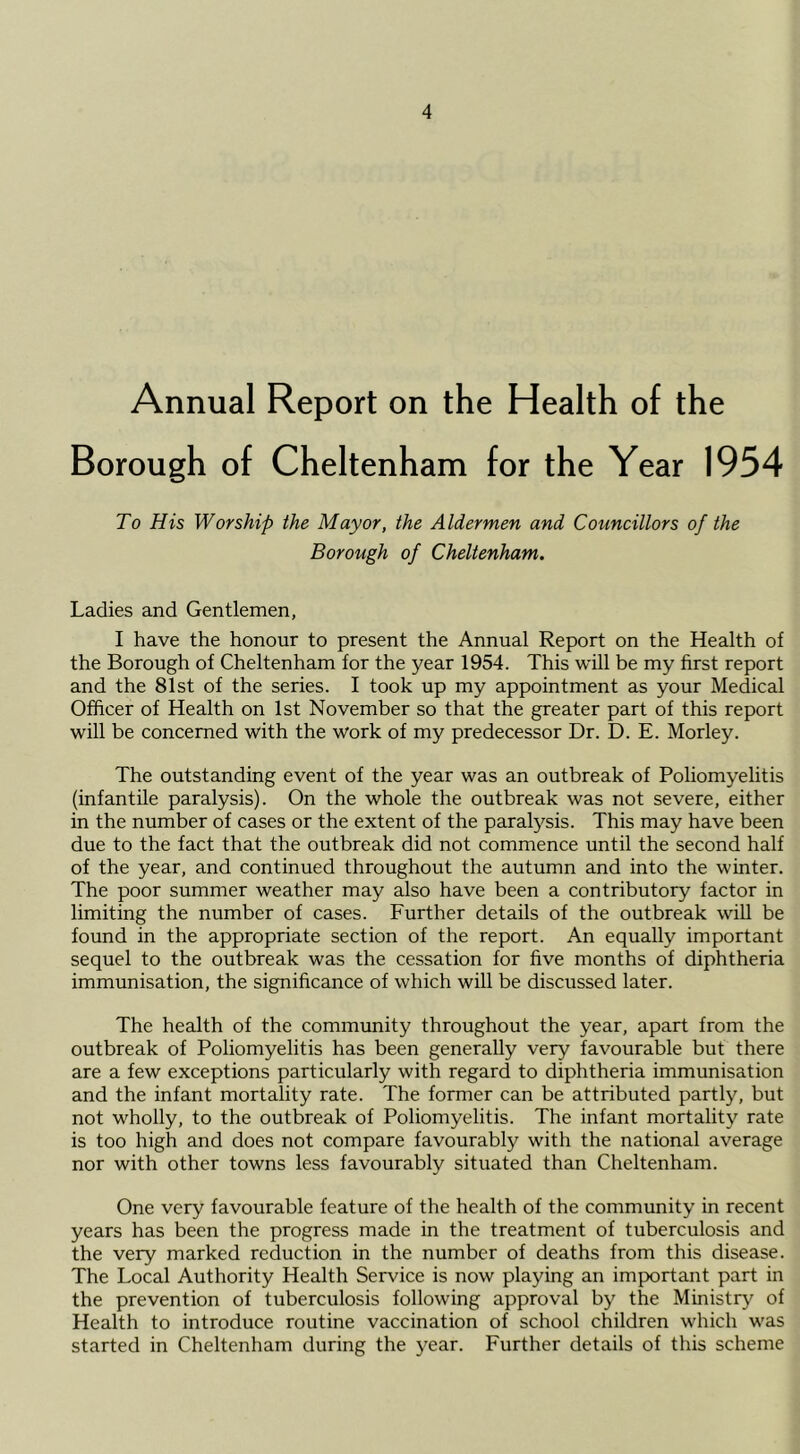 Annual Report on the Health of the Borough of Cheltenham for the Year 1954 To His Worship the Mayor, the Aldermen and Councillors of the Borough of Cheltenham. Ladies and Gentlemen, I have the honour to present the Annual Report on the Health of the Borough of Cheltenham for the year 1954. This will be my first report and the 81st of the series. I took up my appointment as your Medical Officer of Health on 1st November so that the greater part of this report will be concerned with the work of my predecessor Dr. D. E. Morley. The outstanding event of the year was an outbreak of Poliomyelitis (infantile paralysis). On the whole the outbreak was not severe, either in the number of cases or the extent of the paralysis. This may have been due to the fact that the outbreak did not commence until the second half of the year, and continued throughout the autumn and into the winter. The poor summer weather may also have been a contributory factor in limiting the number of cases. Further details of the outbreak will be found in the appropriate section of the report. An equally important sequel to the outbreak was the cessation for five months of diphtheria immunisation, the significance of which will be discussed later. The health of the community throughout the year, apart from the outbreak of Poliomyelitis has been generally very favourable but there are a few exceptions particularly with regard to diphtheria immunisation and the infant mortality rate. The former can be attributed partly, but not wholly, to the outbreak of Poliomyelitis. The infant mortality rate is too high and does not compare favourably with the national average nor with other towns less favourably situated than Cheltenham. One very favourable feature of the health of the community in recent years has been the progress made in the treatment of tuberculosis and the very marked reduction in the number of deaths from this disease. The Local Authority Health Service is now playing an important part in the prevention of tuberculosis following approval by the Ministry^ of Health to introduce routine vaccination of school children which was started in Cheltenham during the year. Further details of this scheme