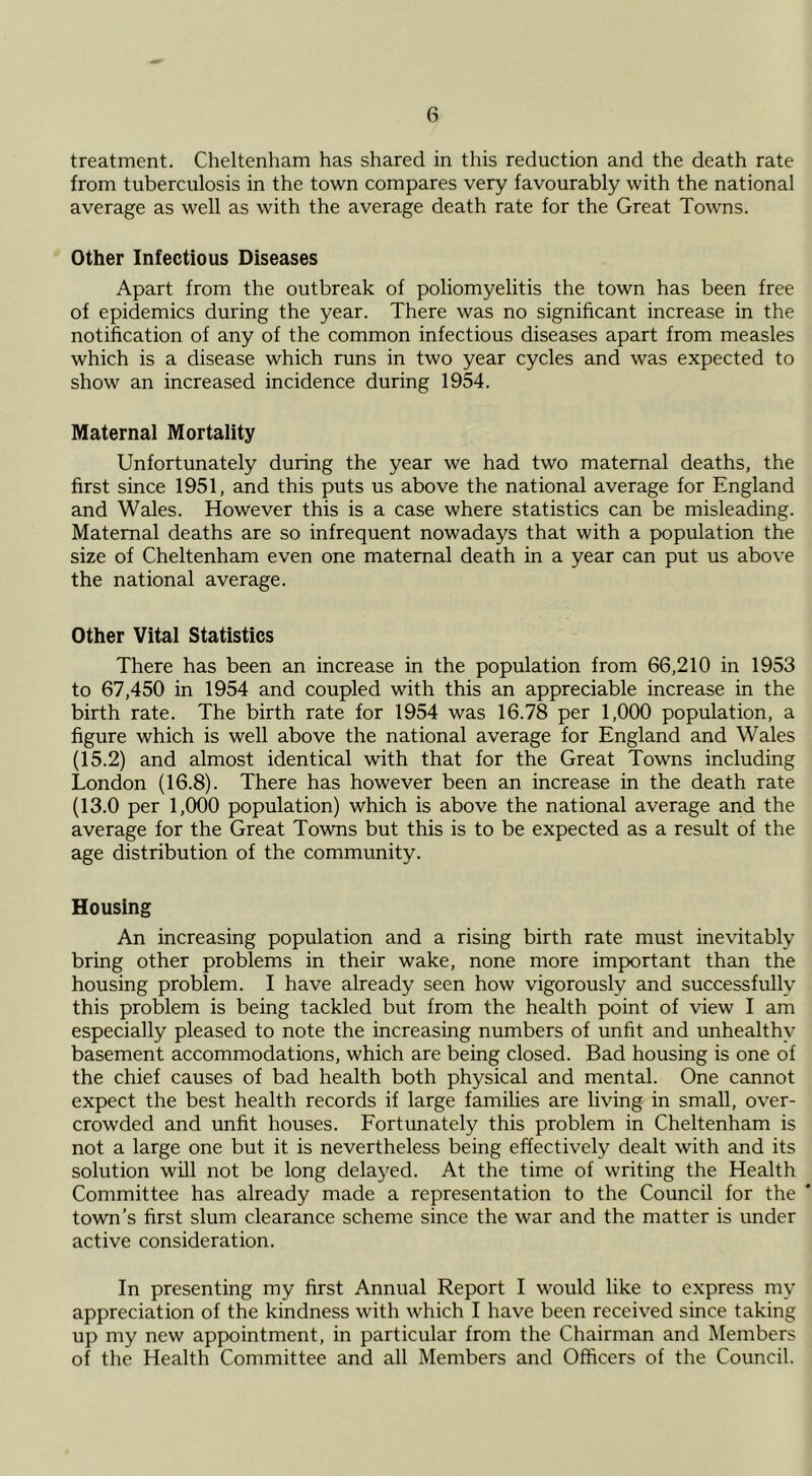treatment. Cheltenham has shared in this reduction and the death rate from tuberculosis in the town compares very favourably with the national average as well as with the average death rate for the Great Towns. Other Infectious Diseases Apart from the outbreak of poliomyelitis the town has been free of epidemics during the year. There was no significant increase in the notification of any of the common infectious diseases apart from measles which is a disease which runs in two year cycles and was expected to show an increased incidence during 1954. Maternal Mortality Unfortunately during the year we had two maternal deaths, the first since 1951, and this puts us above the national average for England and Wales. However this is a case where statistics can be misleading. Maternal deaths are so infrequent nowadays that with a population the size of Cheltenham even one maternal death in a year can put us above the national average. Other Vital Statistics There has been an increase in the population from 66,210 in 1953 to 67,450 in 1954 and coupled with this an appreciable increase in the birth rate. The birth rate for 1954 was 16.78 per 1,000 population, a figure which is well above the national average for England and Wales (15.2) and almost identical with that for the Great Towns including London (16.8). There has however been an increase in the death rate (13.0 per 1,000 population) which is above the national average and the average for the Great Towns but this is to be expected as a result of the age distribution of the community. Housing An increasing population and a rising birth rate must inevitably bring other problems in their wake, none more important than the housing problem. I have already seen how vigorously and successfully this problem is being tackled but from the health point of view I am especially pleased to note the increasing numbers of unfit and unhealthy basement accommodations, which are being closed. Bad housing is one of the chief causes of bad health both physical and mental. One cannot expect the best health records if large families are living in small, over- crowded and unfit houses. Eortunately this problem in Cheltenham is not a large one but it is nevertheless being effectively dealt with and its solution will not be long delayed. At the time of writing the Health Committee has already made a representation to the Council for the town’s first slum clearance scheme since the war and the matter is under active consideration. In presenting my first Annual Report I would like to express my appreciation of the kindness with which I have been received since taking up my new appointment, in particular from the Chairman and Members of the Health Committee and all Members and Officers of the Council.