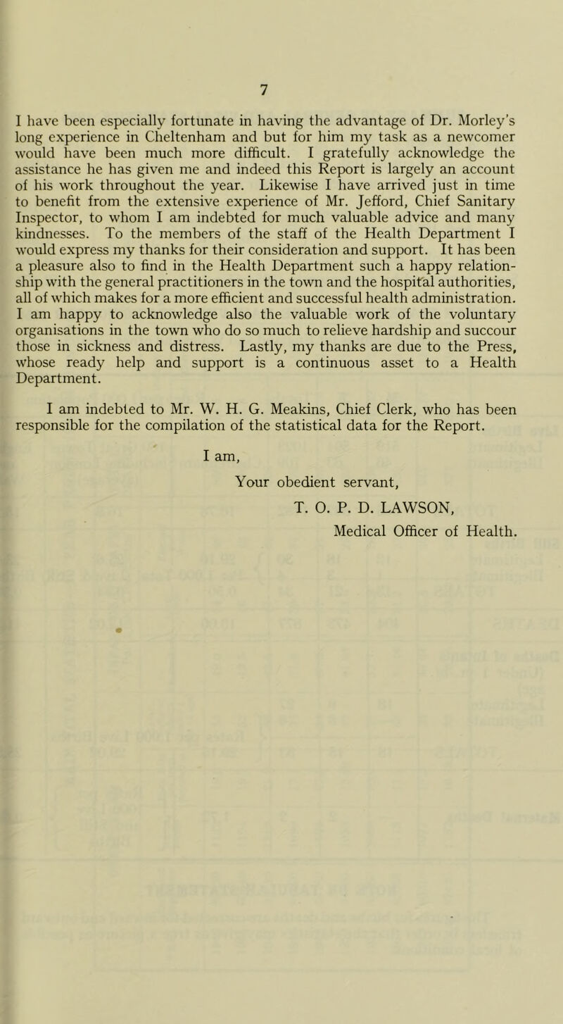 I have been especially fortunate in having the advantage of Dr. Morley’s long experience in Cheltenham and but for him my task as a newcomer would have been much more difficult. I gratefully acknowledge the assistance he has given me and indeed this Report is largely an account of his work throughout the year. Likewise I have arrived just in time to benefit from the extensive experience of Mr. Jefford, Chief Sanitary Inspector, to whom I am indebted for much valuable advice and many kindnesses. To the members of the staff of the Health Department I would express my thanks for their consideration and support. It has been a pleasure also to find in the Health Department such a happy relation- ship with the general practitioners in the town and the hospital authorities, all of which makes for a more efficient and successful health administration. I am happy to acknowledge also the valuable work of the voluntary organisations in the town who do so much to relieve hardship and succour those in sickness and distress. Lastly, my thanks are due to the Press, whose ready help and support is a continuous asset to a Health Department. I am indebted to Mr. W. H. G. Meakins, Chief Clerk, who has been responsible for the compilation of the statistical data for the Report. I am. Your obedient servant, T. O. P. D. LAWSON, Medical Officer of Health.