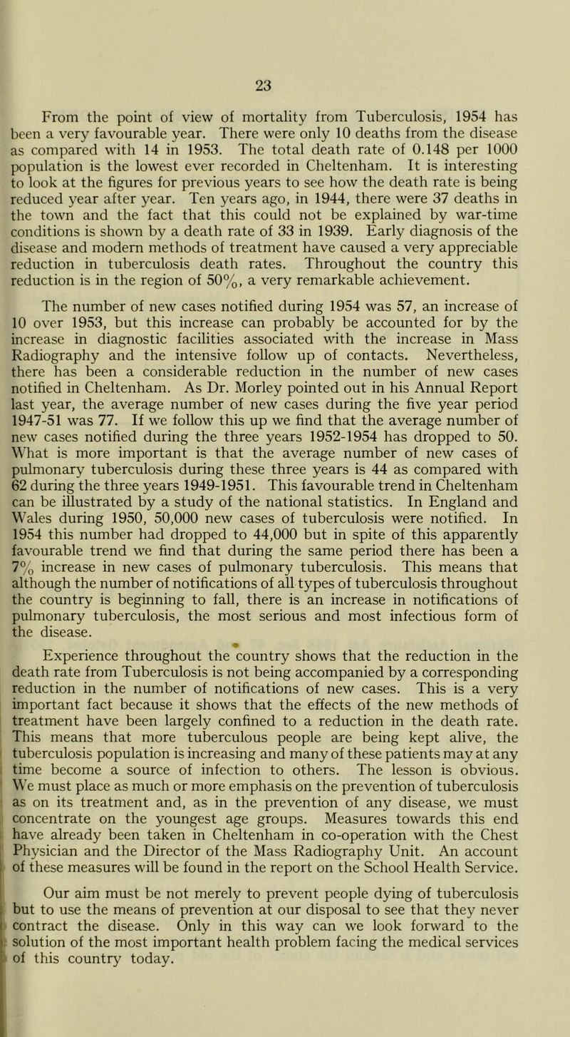 From the point of view of mortality from Tuberculosis, 1954 has been a very favourable year. There were only 10 deaths from the disease as compared with 14 in 1953. The total death rate of 0.148 per 1000 population is the lowest ever recorded in Cheltenham. It is interesting to look at the figures for previous years to see how the death rate is being reduced year after year. Ten years ago, in 1944, there were 37 deaths in the town and the fact that this could not be explained by war-time conditions is shown by a death rate of 33 in 1939. Early diagnosis of the disease and modem methods of treatment have caused a very appreciable reduction in tuberculosis death rates. Throughout the country this reduction is in the region of 50%, a very remarkable achievement. The number of new cases notified during 1954 was 57, an increase of 10 over 1953, but this increase can probably be accounted for by the increase in diagnostic facilities associated with the increase in Mass Radiography and the intensive follow up of contacts. Nevertheless, there has been a considerable reduction in the number of new cases notified in Cheltenham. As Dr. Morley pointed out in his Annual Report last year, the average number of new cases during the five year period 1947-51 was 77. If we follow this up we find that the average number of new cases notified during the three years 1952-1954 has dropped to 50. What is more important is that the average number of new cases of pulmonary tuberculosis during these three years is 44 as compared with 62 during the three years 1949-1951. This favourable trend in Cheltenham can be illustrated by a study of the national statistics. In England and Wales during 1950, 50,000 new cases of tuberculosis were notified. In 1954 this number had dropped to 44,000 but in spite of this apparently favourable trend we find that during the same period there has been a 7% increase in new cases of pulmonary tuberculosis. This means that although the number of notifications of all types of tuberculosis throughout the country is beginning to fall, there is an increase in notifications of pulmonary tuberculosis, the most serious and most infectious form of the disease. • Experience throughout the country shows that the reduction in the death rate from Tuberculosis is not being accompanied by a corresponding reduction in the number of notifications of new cases. This is a very important fact because it shows that the effects of the new methods of treatment have been largely confined to a reduction in the death rate. This means that more tuberculous people are being kept alive, the tuberculosis population is increasing and many of these patients may at any time become a source of infection to others. The lesson is obvious. We must place as much or more emphasis on the prevention of tuberculosis as on its treatment and, as in the prevention of any disease, we must concentrate on the youngest age groups. Measures towards this end have already been taken in Cheltenham in co-operation with the Chest Physician and the Director of the Mass Radiography Unit. An account of these measures will be found in the report on the School Health Service. Our aim must be not merely to prevent people dying of tuberculosis but to use the means of prevention at our disposal to see that they never contract the disease. Only in this way can we look forward to the solution of the most important health problem facing the medical services of this country today.