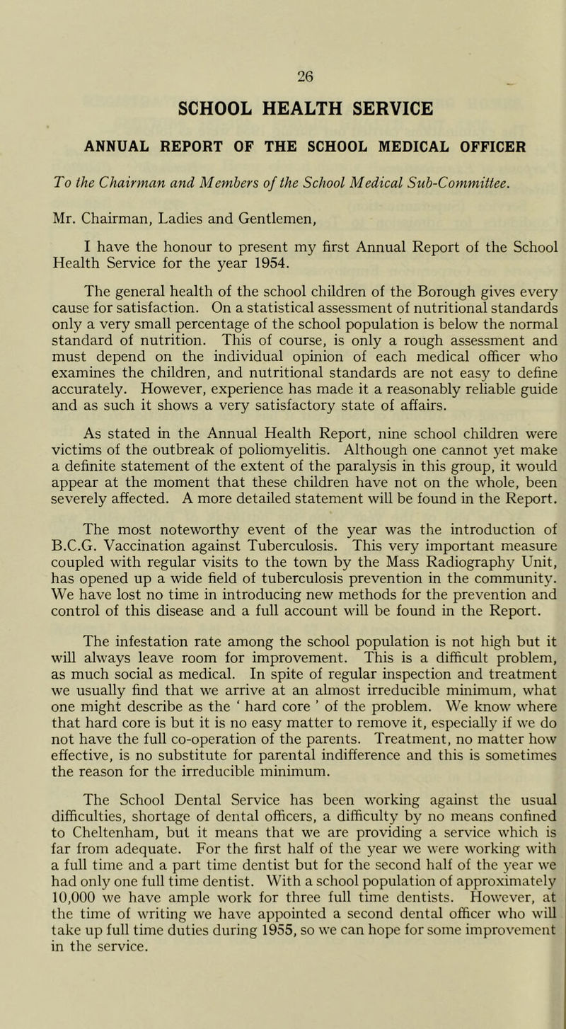 SCHOOL HEALTH SERVICE ANNUAL REPORT OF THE SCHOOL MEDICAL OFFICER To the Chairman and Members of the School Medical Sub-Committee. Mr. Chairman, Ladies and Gentlemen, I have the honour to present my first Annual Report of the School Health Service for the year 1954. The general health of the school children of the Borough gives every cause for satisfaction. On a statistical assessment of nutritional standards only a very small percentage of the school population is below the normal standard of nutrition. This of course, is only a rough assessment and must depend on the individual opinion of each medical officer who examines the children, and nutritional standards are not easy to define accurately. However, experience has made it a reasonably reliable guide and as such it shows a very satisfactory state of affairs. As stated in the Annual Health Report, nine school children were victims of the outbreak of poliomyelitis. Although one cannot yet make a definite statement of the extent of the paralysis in this group, it would appear at the moment that these children have not on the whole, been severely affected. A more detailed statement will be found in the Report. The most noteworthy event of the year was the introduction of B.C.G. Vaccination against Tuberculosis. This very important measure coupled with regular visits to the town by the Mass Radiography Unit, has opened up a wide field of tuberculosis prevention in the community. We have lost no time in introducing new methods for the prevention and control of this disease and a full account will be found in the Report. The infestation rate among the school population is not high but it will always leave room for improvement. This is a difficult problem, as much social as medical. In spite of regular inspection and treatment we usually find that we arrive at an almost irreducible minimum, what one might describe as the ‘ hard core ’ of the problem. We know where that hard core is but it is no easy matter to remove it, especially if we do not have the full co-operation of the parents. Treatment, no matter how effective, is no substitute for parental indifference and this is sometimes the reason for the irreducible minimum. The School Dental Service has been working against the usual difficulties, shortage of dental officers, a difficulty by no means confined to Cheltenham, but it means that we are providing a service which is far from adequate. For the first half of the year we were working with a full time and a part time dentist but for the second half of the year we had only one full time dentist. With a school population of approximately 10,000 we have ample work for three full time dentists. However, at the time of writing we have appointed a second dental officer who will take up full time duties during 1955, so we can hope for some improvement in the service.