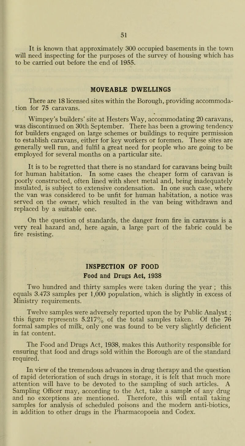 It is known that approximately 300 occupied basements in the town will need inspecting for the purposes of the survey of housing which has to be carried out before the end of 1955. MOVEABLE DWELLINGS There are 18 licensed sites within the Borough, providing accommoda- tion for 75 caravans. Wimpey’s builders’ site at Hesters Way, accommodating 20 caravans, was discontinued on 30th September. There has been a growing tendency for builders engaged on large schemes or buildings to require permission to establish caravans, either for key workers or foremen. These sites are generally well run, and fulfil a great need for people who are going to be employed for several months on a particular site. It is to be regretted that there is no standard for caravans being built for human habitation. In some cases the cheaper form of caravan is poorly constructed, often lined with sheet metal and, being inadequately insulated, is subject to extensive condensation. In one such case, where the van was considered to be unfit for human habitation, a notice was served on the owner, which resulted in the van being withdrawn and replaced by a suitable one. On the question of standards, the danger from fire in caravans is a very real hazard and, here again, a large part of the fabric could be fire resisting. INSPECTION OF FOOD Food and Drugs Act, 1938 Two hundred and thirty samples were taken during the year ; this equals 3.473 samples per 1,000 population, which is slightly in excess of Ministry requirements. Twelve samples were adversely reported upon the by Public Analyst ; this figure represents 5.217% of the total samples taken. Of the 76 formal samples of milk, only one was found to be very slightly deficient in fat content. The Food and Drugs Act, 1938, makes this Authority responsible for ensuring that food and drugs sold within the Borough are of the standard required. In view of the tremendous advances in drug therapy and the question of rapid deterioration of such drugs in storage, it is felt that much more attention will have to be devoted to the sampling of such articles. A Sampling Officer may, according to the Act, take a sample of any drug and no exceptions are mentioned. Therefore, this will entail taking samples for analysis of scheduled poisons and the modern anti-biotics, in addition to other drugs in the Pharmacopoeia and Codex.