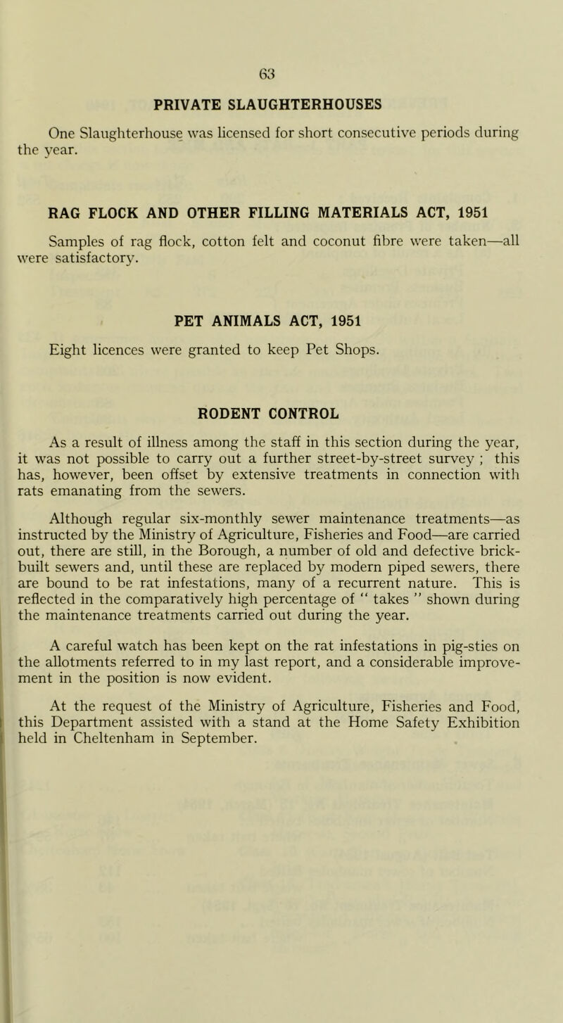 PRIVATE SLAUGHTERHOUSES One Slaughterhouse was licensed for short consecutive periods during the year. RAG FLOCK AND OTHER FILLING MATERIALS ACT, 1951 Samples of rag flock, cotton felt and coconut fibre were taken—all were satisfactory. PET ANIMALS ACT, 1951 Eight licences were granted to keep Pet Shops. RODENT CONTROL As a result of illness among the staff in this section during the year, it was not possible to carry out a further street-by-street survey ; this has, however, been offset by extensive treatments in connection witli rats emanating from the sewers. Although regular six-monthly sewer maintenance treatments—as instructed by the Ministry of Agriculture, Fisheries and Food—are carried out, there are still, in the Borough, a number of old and defective brick- built sewers and, until these are replaced by modern piped sewers, there are bound to be rat infestations, many of a recurrent nature. This is reflected in the comparatively high percentage of “ takes ” shown during the maintenance treatments carried out during the year. A careful watch has been kept on the rat infestations in pig-sties on the allotments referred to in my last report, and a considerable improve- ment in the position is now evident. At the request of the Ministry of Agriculture, Fisheries and Food, this Department assisted with a stand at the Home Safety Exhibition held in Cheltenham in September.