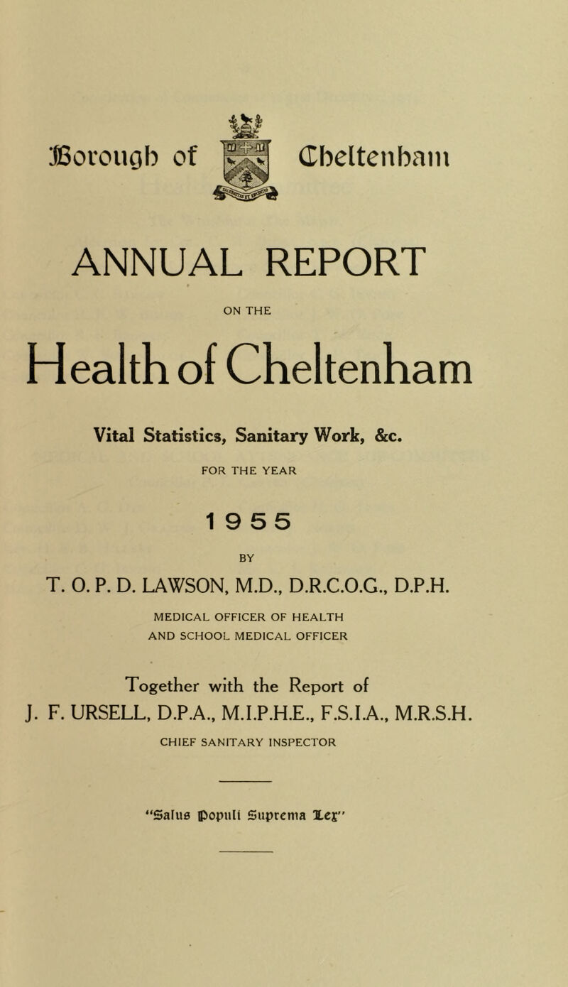 (Tbeltenbam Borouob of ANNUAL REPORT ON THE Health of Cheltenham Vital Statistics, Sanitary Work, &c. FOR THE YEAR 19 5 5 BY T. O. P. D. LAWSON, M.D.. D.R.C.O.G., D.P.H. MEDICAL OFFICER OF HEALTH AND SCHOOL MEDICAL OFFICER Together with the Report of J. F. URSELL, D.P.A.. M.I.P.H.E., F.S.LA., M.R.S.H. CHIEF SANITARY INSPECTOR “Safue ipopuU Suprcma Icj”