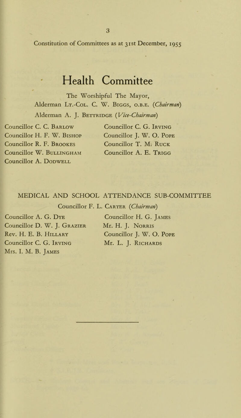 Constitution of Committees as at 31st December, 1955 Health Committee The Worshipful The Mayor, Alderman Lt.-Col. C. W. Biggs, o.b.e. {Chairman) Alderman A. J. Bettridge {Vice-Chairman) Councillor C. C. Barlow Councillor H. F. W. Bishop Councillor R. F. Brookes Councillor W. Bullingham Councillor A. Dodwell Councillor C. G. Irving Councillor J. W. O. Pope Councillor T. M7 Ruck Councillor A. E. Trigg MEDICAL AND SCHOOL ATTENDANCE SUB-COMMITTEE Councillor F. Councillor A. G. Dye Councillor D. W. J. Grazier Rev. H. E. B. Hillary Councillor C. G. Irving Mrs. I. M. B. James L. Carter {Chairman) Councillor H. G. James Mr. H. J. Norris Councillor J. W. O. Pope Mr. L. J. Richards