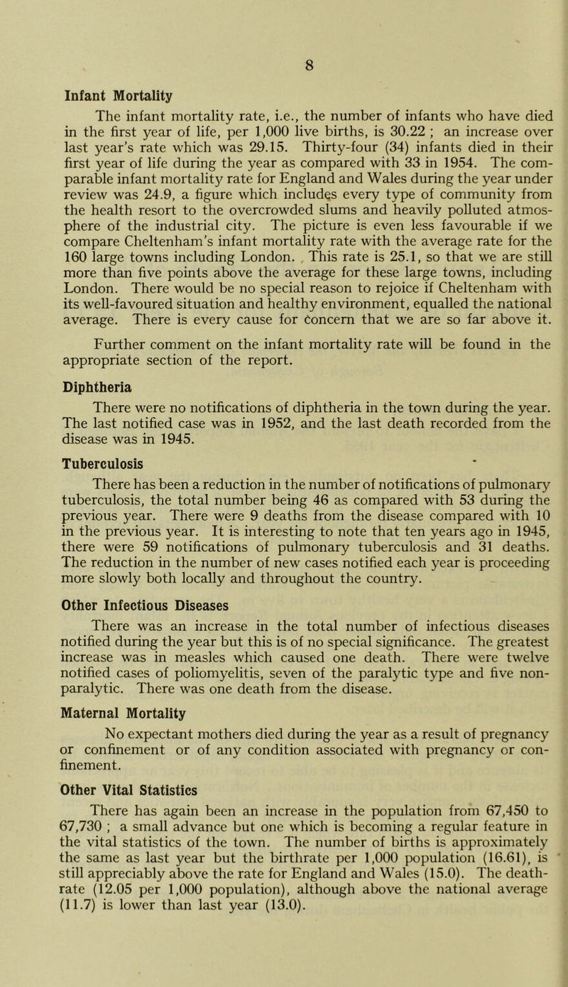 Infant Mortality The infant mortality rate, i.e., the number of infants who have died in the first year of life, per 1,000 live births, is 30.22 ; an increase over last year’s rate which was 29.15. Thirty-four (34) infants died in their first year of life during the year as compared with 33 in 1954. The com- parable infant mortality rate for England and Wales during the year under review was 24.9, a figure which includes every type of community from the health resort to the overcrowded slums and heavily polluted atmos- phere of the industrial city. The picture is even less favourable if we compare Cheltenham’s infant mortality rate with the average rate for the 160 large towns including London. , This rate is 25.1, so that we are still more than five points above the average for these large towns, including London. There would be no special reason to rejoice if Cheltenham with its well-favoured situation and healthy environment, equalled the national average. There is every cause for Concern that we are so far above it. Further comment on the infant mortality rate will be found in the appropriate section of the report. Diphtheria There were no notifications of diphtheria in the town during the year. The last notified case was in 1952, and the last death recorded from the disease was in 1945. Tuberculosis There has been a reduction in the number of notifications of pulmonary tuberculosis, the total number being 46 as compared with 53 during the previous year. There were 9 deaths from the disease compared with 10 in the previous year. It is interesting to note that ten years ago in 1945, there were 59 notifications of pulmonary tuberculosis and 31 deaths. The reduction in the number of new cases notified each year is proceeding more slowly both locally and throughout the country. Other Infectious Diseases There was an increase in the total number of infectious diseases notified during the year but this is of no special significance. The greatest increase was in measles which caused one death. There were twelve notified cases of poliomyelitis, seven of the paralytic type and five non- paralytic. There was one death from the disease. Maternal Mortality No expectant mothers died during the year as a result of pregnancy or confinement or of any condition associated with pregnancy or con- finement. Other Vital Statistics There has again been an increase in the population from 67,450 to 67,730 ; a small advance but one which is becoming a regular feature in the vital statistics of the town. The number of births is approximately the same as last year but the birthrate per 1,000 population (16.61), is still appreciably above the rate for England and Wales (15.0). The death- rate (12.05 per 1,000 population), although above the national average (11.7) is lower than last year (13.0).