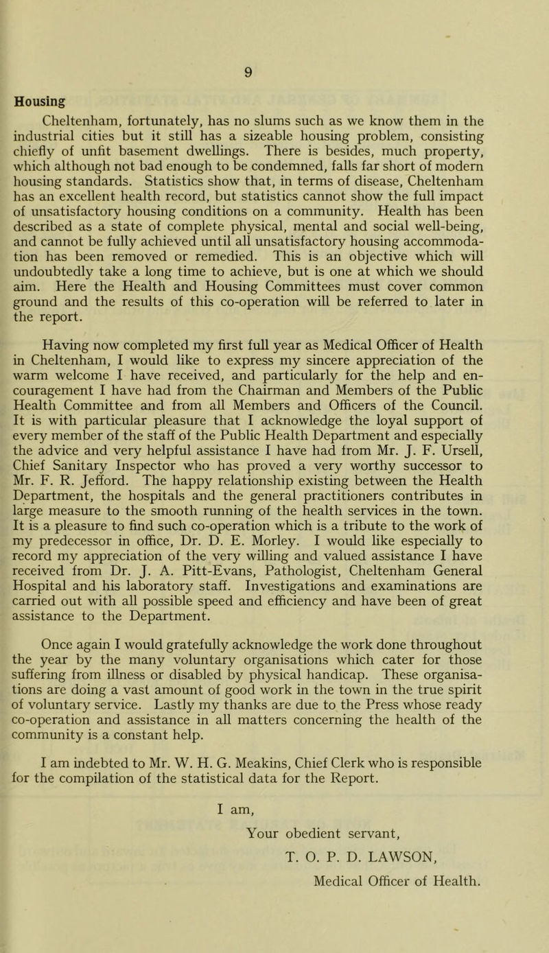 Housing Cheltenham, fortunately, has no slums such as we know them in the industrial cities but it still has a sizeable housing problem, consisting chiefly of unfit basement dwellings. There is besides, much property, which although not bad enough to be condemned, falls far short of modem housing standards. Statistics show that, in terms of disease, Cheltenham has an excellent health record, but statistics cannot show the full impact of unsatisfactory housing conditions on a community. Health has been described as a state of complete physical, mental and social well-being, and cannot be fully achieved until all unsatisfactory housing accommoda- tion has been removed or remedied. This is an objective which will undoubtedly take a long time to achieve, but is one at which we should aim. Here the Health and Housing Committees must cover common ground and the results of this co-operation will be referred to later in the report. Having now completed my first full year as Medical Officer of Health in Cheltenham, I would like to express my sincere appreciation of the warm welcome I have received, and particularly for the help and en- couragement I have had from the Chairman and Members of the Public Health Committee and from all Members and Officers of the Council. It is with particular pleasure that I acknowledge the loyal support of every member of the staff of the Public Health Department and especially the advice and very helpful assistance I have had from Mr. J. F. Ursell, Chief Sanitary Inspector who has proved a very worthy successor to Mr. F. R. Jefford. The happy relationship existing between the Health Department, the hospitals and the general practitioners contributes in large measure to the smooth running of the health services in the town. It is a pleasure to find such co-operation which is a tribute to the work of my predecessor in office. Dr. D. E. Morley. I would like especially to record my appreciation of the very willing and valued assistance I have received from Dr. J. A. Pitt-Evans, Pathologist, Cheltenham General Hospital and his laboratory staff. Investigations and examinations are carried out with all possible speed and efficiency and have been of great assistance to the Department. Once again I would gratefully acknowledge the work done throughout the year by the many voluntary organisations which cater for those suffering from illness or disabled by physical handicap. These organisa- tions are doing a vast amount of good work in the town in the true spirit of voluntary service. Lastly my thanks are due to the Press whose ready co-operation and assistance in aU matters concerning the health of the community is a constant help. I am indebted to Mr. W. H. G. Meakins, Chief Clerk who is responsible for the compilation of the statistical data for the Report. I am. Your obedient servant, T. O. P. D. LAWSON, Medical Officer of Health.