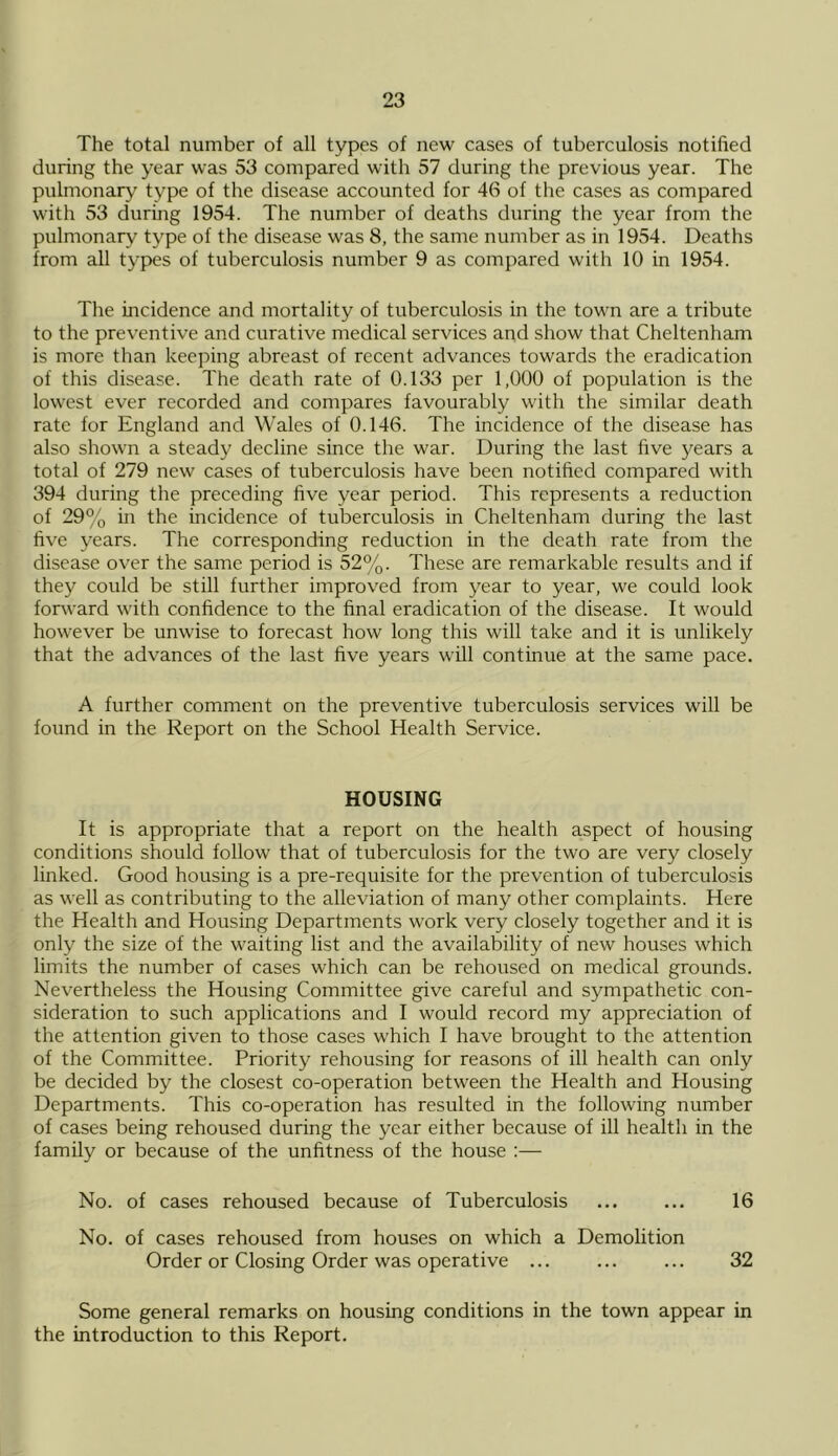 The total number of all types of new cases of tuberculosis notified during the year was 53 compared with 57 during the previous year. The pulmonary type of the disease accounted for 46 of the cases as compared with 53 during 1954. The number of deaths during the year from the pulmonary type of the disease was 8, the same number as in 1954. Deaths from all types of tuberculosis number 9 as compared with 10 in 1954. The incidence and mortality of tuberculosis in the town are a tribute to the preventive and curative medical servdces and show that Cheltenham is more than keeping abreast of recent advances towards the eradication of this disease. The death rate of 0.133 per 1,000 of population is the lowest ever recorded and compares favourably with the similar death rate for England and Wales of 0.146. The incidence of the disease has also shown a steady decline since the war. During the last five years a total of 279 new cases of tuberculosis have been notified compared with 394 during the preceding five year period. This represents a reduction of 29% in the incidence of tuberculosis in Cheltenham during the last five years. The corresponding reduction in the death rate from the disease over the same period is 52%. These are remarkable results and if they could be still further improved from year to year, we could look forward with confidence to the final eradication of the disease. It would however be unwise to forecast how long this will take and it is unlikely that the advances of the last five years will continue at the same pace. A further comment on the preventive tuberculosis services will be found in the Report on the School Health Service. HOUSING It is appropriate that a report on the health aspect of housing conditions should follow that of tuberculosis for the two are very closely linked. Good housing is a pre-requisite for the prevention of tuberculosis as well as contributing to the alleviation of many other complaints. Here the Health and Housing Departments work very closely together and it is only the size of the waiting list and the availability of new houses which limits the number of cases which can be rehoused on medical grounds. Nevertheless the Housing Committee give careful and sympathetic con- sideration to such applications and I would record my appreciation of the attention given to those cases which I have brought to the attention of the Committee. Priority rehousing for reasons of ill health can only be decided by the closest co-operation between the Health and Housing Departments. This co-operation has resulted in the following number of cases being rehoused during the year either because of ill health in the family or because of the unfitness of the house ;— No. of cases rehoused because of Tuberculosis ... ... 16 No. of cases rehoused from houses on which a Demolition Order or Closing Order was operative ... ... ... 32 Some general remarks on housing conditions in the town appear in the introduction to this Report.