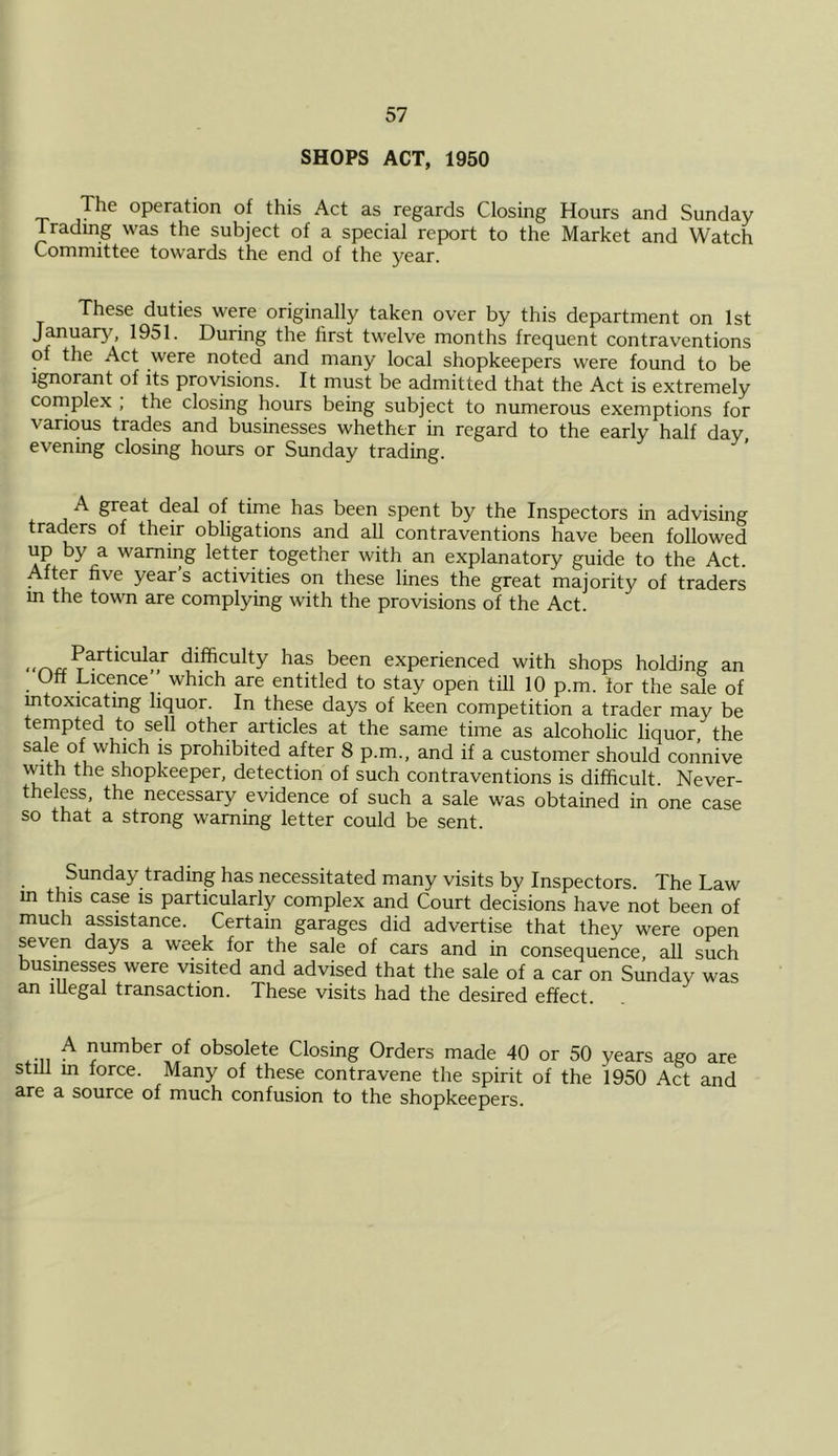 SHOPS ACT, 1950 The operation of this Act as regards Closing Hours and Sunday Tradmg was the subject of a special report to the Market and Watch Committee towards the end of the j^ear. These duties wem originally taken over by this department on 1st January, 1951. During the first twelve months frequent contraventions of the Act were noted and many local shopkeepers were found to be Ignorant of its provisions. It must be admitted that the Act is extremely complex ; the closing hours being subject to numerous exemptions for various trades and businesses whether in regard to the early half day evenmg closing hours or Sunday trading. A great deal of time has been spent by the Inspectors in advising traders of their obligations and aU contraventions have been followed up by a warning letter together with an explanatory guide to the Act. After five year s activities on these lines the great majority of traders m the town are complying with the provisions of the Act. difficulty has been experienced with shops holding an Off Licence which are entitled to stay open till 10 p.m. for the sale of mtoxicating liquor. In these days of keen competition a trader may be tempted to sell other articles at the same time as alcoholic liquor, the sale of which is prohibited after 8 p.m., and if a customer should connive with the shopkeeper, detection of such contraventions is difficult. Never- theless, the necessary evidence of such a sale was obtained in one case so that a strong warning letter could be sent. Sunday trading has necessitated many visits by Inspectors. The Law in this case is particularly complex and Court decisions have not been of much assistance. Certain garages did advertise that they were open seven days a week for the sale of cars and in consequence, aU such usinesses were visited and advised that the sale of a car on Sunday was an illegal transaction. These visits had the desired effect. A number of obsolete Closing Orders made 40 or 50 years ago are still m force. Many of these contravene the spirit of the 1950 Act and are a source of much confusion to the shopkeepers.