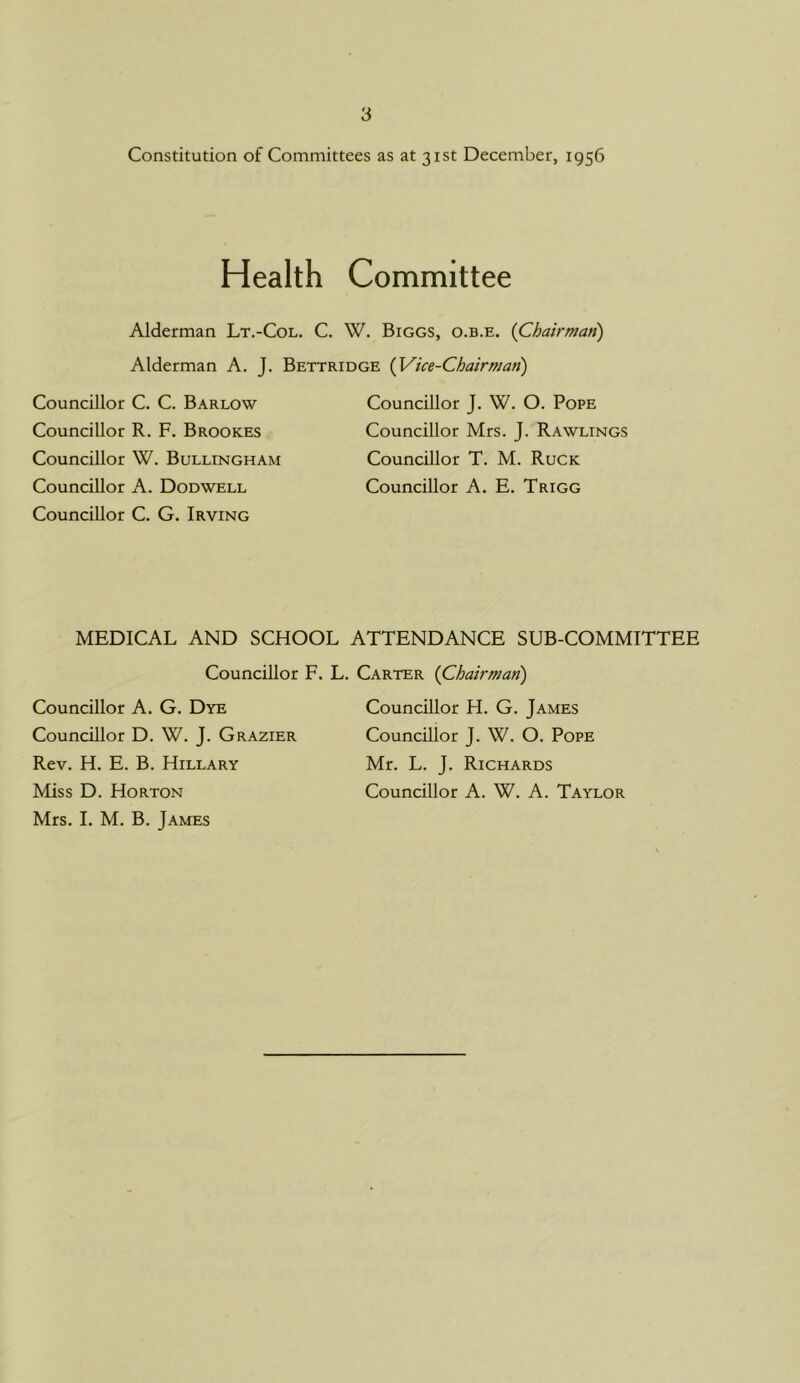 Constitution of Committees as at 31st December, 1956 Health Committee Alderman Lt.-Col. C. W. Biggs, o.b.e. {Chairman) Alderman A. J. Bettridge {Vice-Chairman) Councillor C. C. Barlow Councillor R. F. Brookes Councillor W. Bullingham Councillor A. Dodwell Councillor C. G. Irving Councillor J. W. O. Pope Councillor Mrs. J. Rawlings Councillor T. M. Ruck Councillor A. E. Trigg MEDICAL AND SCHOOL ATTENDANCE SUB-COMMITTEE Councillor F. Councillor A. G. Dye Councillor D. W. J. Grazier Rev. H. E. B. Hillary Miss D. Horton Mrs. I. M. B. James Carter {Chairman) Councillor H. G. James Councillor J. W. O. Pope Mr. L. J. Richards Councillor A. W. A. Taylor