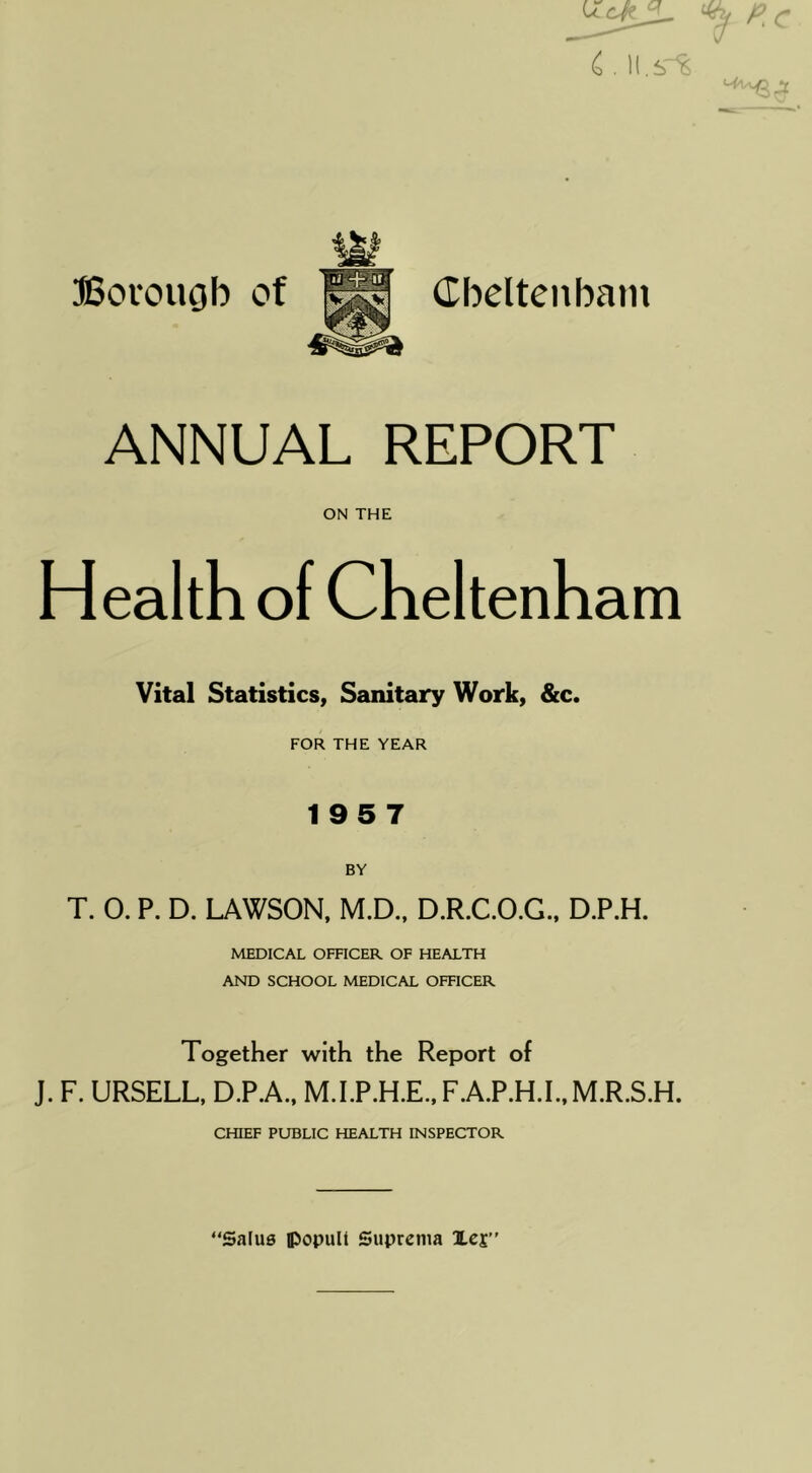 SSovougb of dbelteiibani ANNUAL REPORT ON THE Health of Cheltenham Vital Statistics, Sanitary Work, &c. FOR THE YEAR 195 7 T. 0. P. D. LAWSON. M.D.. D.R.C.O.G., D.P.H. MEDICAL OFRCER OF HEALTH AND SCHOOL MEDICAL OFFICER Together with the Report of J. F. URSELL, D.P.A., M.LP.H.E..F.A.P.H.L,M.R.S.H. CHIEF PUBLIC HEALTH INSPECTOR “Salus JJopuIi Suprcnia lej”