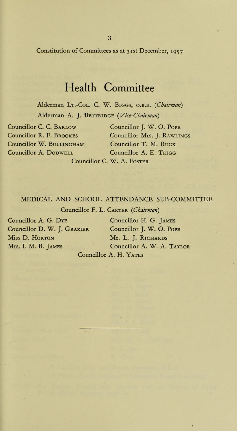 Constitution of Committees as at 31st December, 1957 Health Committee Alderman Lt.-Col. C. W. Biggs, o.b.e. {Chairman) Alderman A. J. Bettridge {Vice-Chairman) Councillor C. C. Barlow Councillor R. F. Brookes Councillor W. Bullingham Councillor A. Dodwell Councillor J. W. O. Pope Councillor Mrs. J. Rawlings Councillor T. M. Ruck Councillor A. E. Trigg Councillor C. W. A. Foster MEDICAL AND SCHOOL ATTENDANCE SUB-COMMITTEE Councillor F. L. Carter {Chairman) Councillor A. G. Dye Councillor H. G. James Councillor D. W. J. Grazier Councillor J. W. O. Pope Miss D. Horton Mr. L. J. Richards Mrs. I. M. B. James Councillor A. W. A. Taylor Councillor A. H. Yates