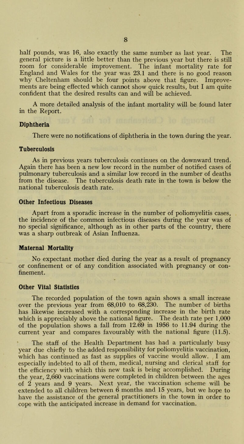 half pounds, was 16, also exactly the same number as last year. The general picture is a little better than the previous year but there is still room for considerable improvement. The infant mortality rate for England and Wales for the year was 23.1 and there is no good reason why Cheltenham should be four points above that figure. Improve- ments are being effected which cannot show quick results, but I am quite confident that the desired results can and will be achieved. A more detailed analysis of the infant mortality will be found later in the Report. Diphtheria There were no notifications of diphtheria in the town during the year. Tuberculosis As in previous years tuberculosis continues on the downward trend. Again there has been a new low record in the number of notified cases of pulmonary tuberculosis and a similar low record in the number of deaths from the disease. The tuberculosis death rate in the town is below the national tuberculosis death rate. Other Infectious Diseases Apart from a sporadic increase in the number of poliomyelitis cases, the incidence of the common infectious diseases during the year was of no special significance, although as in other parts of the country, there was a sharp outbreak of Asian Influenza. Maternal Mortality No expectant mother died during the year as a result of pregnancy or confinement or of any condition associated with pregnancy or con- finement. Other Vital Statistics The recorded population of the town again shows a small increase over the previous year from 68,010 to 68,230. The number of births has likewise increased with a corresponding increase in the birth rate which is appreciably above the national figure. The death rate per 1,000 of the population shows a fall from 12.69 in 1956 to 11.94 during the current year and compares favourably with the national figure (11.5). The staff of the Health Department has had a particularly busy year due chiefly to the added responsibility for poliomyelitis vaccination, which has continued as fast as supplies of vaccine would allow. , I am especially indebted to all of them, medical, nursing and clerical staff for the efficiency with which this new task is being accomplished. During the year, 2,660 vaccinations were completed in children between the ages of 2 years and 9 years. Next year, the vaccination scheme will be extended to all children between 6 months and 15 years, but we hope to have the assistance of the general practitioners in the town in order to cope with the anticipated increase in demand for vaccination.