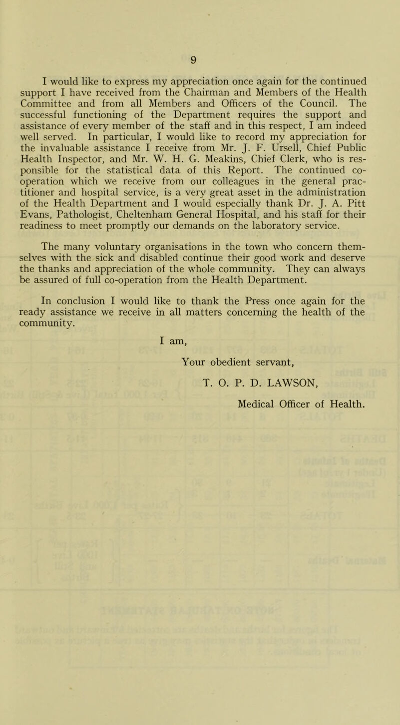 I would like to express my appreciation once again for the continued support I have received from the Chairman and Members of the Health Committee and from all Members and Officers of the Council. The successful functioning of the Department requires the support and assistance of every member of the staff and in this respect, I am indeed well served. In particular, I would like to record my appreciation for the invaluable assistance I receive from Mr. J. F. Ursell, Chief Public Health Inspector, and Mr. W. H. G. Meakins, Chief Clerk, who is res- ponsible for the statistical data of this Report. The continued co- operation which we receive from our colleagues in the general prac- titioner and hospital service, is a very great asset in the administration of the Health Department and I would especially thank Dr. J. A. Pitt Evans, Pathologist, Cheltenham General Hospital, and his staff for their readiness to meet promptly our demands on the laboratory service. The many voluntary organisations in the town who concern them- selves with the sick and disabled continue their good work and deserve the thanks and appreciation of the whole community. They can always be assured of full co-operation from the Health Department. In conclusion I would like to thank the Press once again for the ready assistance we receive in all matters concerning the health of the community. I am, Your obedient servant, T. O. P. D. LAWSON, Medical Officer of Health.